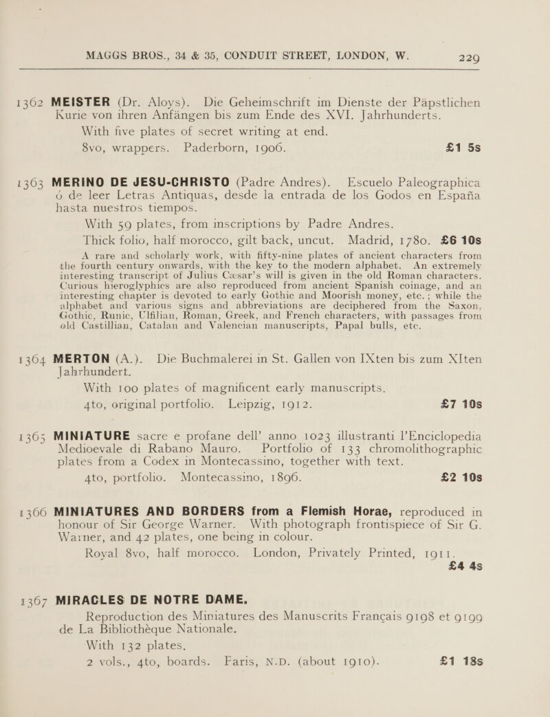 1302 MEISTER (Dr. Aloys). Die Geheimschrift 1m Dienste der Papstlichen Kurie von ihren Anfangen bis zum Ende des XVI. Jahrhunderts. With five plates of secret writing at end. 8vo, wrappers. Paderborn, 19006. £1 5s 1303 MERINO DE JESU-CHRISTO (Padre Andres). Escuelo Paleographica 6 de leer Letras Antiquas, desde la entrada de los Godos en Espafia hasta nuestros tiempos. With 59 plates, from inscriptions by Padre Andres. Thick folio, half morocco, gilt back, uncut. Madrid, 1780. £6 10s A rare and scholarly work, with fifty-nine plates of ancient characters from the fourth century onwards, with the key to the modern alphabet. An extremely interesting transcript of Julius Cesar’s will is given in the old Roman characters. Curious hieroglyphics are also reproduced from ancient Spanish coinage, and an interesting chapter is devoted to early Gothic and Moorish money, etc.; while the alphabet and various signs and abbreviations are deciphered from the Saxon, Gothic, Runic, Ulfihan, Roman, Greek, and French characters, with passages from old Castilhan, Catalan and Valencian manuscripts, Papal bulls, etc. 1304 MERTON (A.). Die Buchmalerei in St. Gallen von [Xten bis zum XIten Jahrhundert. With too plates of magnificent early manuscripts. Ato, original portfolio. Leipzig, 1912. £7 10s 1365 MINIATURE sacre e profane dell’ anno 1023 illustranti ? Enciclopedia Medioevale di Rabano Mauro. Portfolio of 133 chromolithographic plates from a Codex in Montecassino, together with text. Ato, portfolio. Montecassino, 1896. £2 10s 1300 MINIATURES AND BORDERS from a Flemish Horae, reproduced in honour of Sir George Warner. With photograph frontispiece of Sir G. Warner, and 42 plates, one being in colour. Royal 8vo, half morocco. London, Privately Printed, 1ort. £4 4s 1307 MIRACLES DE NOTRE DAME. Reproduction des Miniatures des Manuscrits Francais 9198 et 9199 de La Bibliothéque Nationale. With 132 plates.