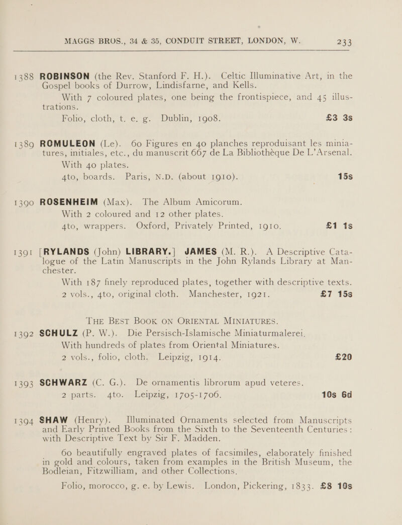1388 1339 1391 1392 1393 MAGGS BROS., 34 &amp; 35, CONDUIT STREET, LONDON, W. 233 ROBINSON (the Rev. Stanford F. H.). Celtic Hluminative Art, in the Gospel books of Durrow, Lindisfarne, and Kells. With 7 coloured plates, one being the frontispiece, and 45 illus- trations. rome, cloti, 1 ¢..e. “Dubin, TOS, £3 3s ROMULEON (Le). 60 Figures en 40 planches reproduisant les minta- tures, initiales, etc., du manuscrit 667 de La Bibliotheque De L’ Arsenal. With 4o plates. Ate, boards, Paris, ND bout 1o10)). 15s ROSENHEIM (Max). The Album Amicorum. With 2 coloured and 12 other plates. Ate, wrappers. “Oxford, Privately: Printed, 1910. £1 1s [RYLANDS (John) LIBRARY.| JAMES (M.R.). A Descriptive Cata- logue of the Latin Manuscripts in the John Rylands Library at Man- chester. With 187 finely reproduced plates, together with descriptive texts. 2vols., 4to, original cloth. © Manchester, 1921. £7 15s THE BEST BOOK ON ORIENTAL MINIATURES. SCHULZ (P. W.). Die Persisch-Islamische Miniaturmalerei, With hundreds of plates from Oriental Miniatures. 2 Vols., too, cloth?” Lenzie} 1014. £20 SCHWARZ (C. G.). De ornamentis librorum apud veteres. 2 parks 6 4to. mileipaigjit705-1 700. 10s 6d SHAW (Henry). Illuminated Ornaments selected from Manuscripts and Early Printed Books from the Sixth to the Seventeenth Centuries : with Descriptive Text by Sir F. Madden. 60 beautifully engraved plates of facsimiles, elaborately finished in gold and colours, taken from examples in the British Museum, the Bodleian, Fitzwilliam, and other Collections. Folio, morocco, g. e. by Lewis. London, Pickering, 1833. £8 10s