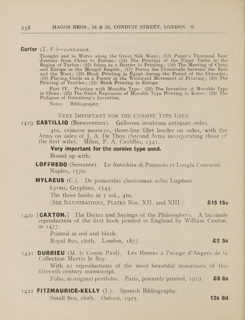  Carter (T. F.)—continued. Thought and in Wares along the Great Silk Ways; (18) Paper’s Thousand Year ‘Journey from China to Europe; (14) The Printing of the Uigur Turks in the Region of Turfan; (15) Islam as a Barrier to Printing; (16) The Meeting of China and Europe in the Mongol Empire; (17) Persia the Crossroads between the Hast and the West; (18) Block Printing in Egypt during the Period of the Crusades ; (19) Playing Cards as a Factor in the Westward Movement of Printing; (20) The Printing of Textiles; (21) Block Printing in Europe. Part IV. Printing with Movable Type: (22) The Invention of Movable Type in China; (23) The Great Expansion of Movable Type Printing in Korea; (24) The Pedigree of Gutenberg’s Invention. Notes. Bibhography. VERY IMPORTANT FOR THE CURSIVE. TYPE USED. 1419 GASTILLIO (Bonaventura). Gallorum insubrum antiquae sedes. 4to, crimson morocco, three-line fillet border on sides, with the Arms on sides of J. A. De Thou (Second Arms incorporating those of the mrst wile). Milan, Poe Castiliio, 1 5 aa. Very important for the cursive type used. Bound up with: LOFFREDO (Serrante). Le Antichita di Pozzuolo et Luoghi Convicini. Naples, 1570. MYLAEUS (C.). De primordiis clarissimae urbis Lugduni. Lyons, Gryphius, 1545. The three books in 1 vol., 4to. (SEE. ILLUSTRATIONS, PLATES Nos.- XII. and XII1.). £15 15s 1420 [GAXTON.] The Dictes and Sayings of the Philosophers. A facsimile reproduction of the first book printed in England by William Caxton, Me LAY 7: Printed im red and black. Royal $vo, cloth, . Pondon.13 77. £2 5s 1421 DURRIEU (M. le Comte Paul). Les Heures a l’usage d’Angers de la Collection Martin le Roy. With 21 reproductions of the most beautiful mimiatures of this fifteenth century manuscript. Folio, in original portfolio. Paris, privately printed, 1912. £6 6s 1422 FITZMAURICE-KELLY (].). Spanish Bibliography. smallSve, cloth. . Oxdord, wo25. 12s 6d