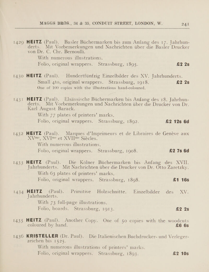 1430 1432 1433 MAGGS BROS., 34 &amp; 35, CONDUIT STREET, LONDON, W. 241 HEITZ (Paul). Basler Buchermarken bis zum Anfang des 17. Jahrhun- derts. Mit Vorbemerkungen und Nachrichten iiber die Basler Drucker von Dr. C. Chr. Bernoulli. With numerous illustrations. Foho, original wrappers. Strassburg, 1895. £2 2s HEITZ (Paul). Hundertfiinfzig Einzelbilder des XV. Jahrhunderts. Small 4to, original wrappers. Strassburg, 1918. £2 2s One of 100 copies with the illustrations hand-coloured. HEITZ (Paul). Elsassische Biichermarken bis Anfang des 18. Jahrhun- derts. Mit Vorbemerkungen und Nachrichten iiber die Drucker von Dr. Karl August Barack. With 77 plates of printers’ marks. Foho, original wrappers. Strassburg, 1892. £2 12s 6d HEITZ (Paul). Marques d’Imprimeurs et de Libraires de Genéve aux XVme, XVIme et XVIT™ Siécles. With numerous illustrations. Foho, original wrappers. Strassburg, 1908. £2 7s 6d HEITZ (Paul). Die Kolner Biichermarken bis Anfang des XVII. Jahrhunderts. Mit Nachrichten iiber die Drucker von Dr. Otto Zaretzky. With 63 plates of printers’ marks. Foho, original wrappers. Strassburg, 1808. £1 16s HEITZ (Paul). Primitive Holzschnitte. Einzelbilder des XV. Jahrhunderts. With 73 full-page illustrations. Polio, boards. “Strassburg; 1013: £2 2s HEITZ (Paul). Another Copy. One of 50 copies with the woodcuts coloured by hand. £6 6s KRISTELLER (Dr. Paul). Die Italienischen Buchdrucker- und Verleger- Feichem DIS £525. With numerous illustrations of printers’ marks. Folio, original wrappers. Strassburg, 1893. £2 10s