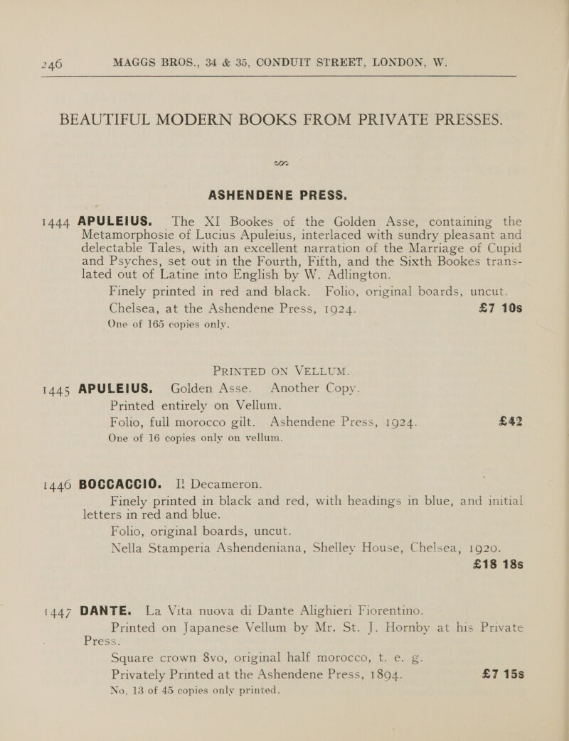 BEAUTIFUL MODERN BOOKS FROM PRIVATE PRESSES. ASHENDENE PRESS. | 1444 APULEIUS. The XI Bookes of the Golden Asse, containing the Metamorphosie of Lucius Apuleius, interlaced with sundry pleasant and delectable Tales, with an excellent narration of the Marriage of Cupid and Psyches, set out in the Fourth, Fifth, and the Sixth Bookes trans- lated out of Latine into English by W. Adlington. 3 Finely printed in red and black. Folio, original boards, uncut. Chelsea, at the Ashendene Press, 1924. £7 10s One of 165 copies only. PRINTED ON VELLUM. 1445 APULEIUS. Golden Asse. Another Copy. Printed entirely on Vellum. Folio, full morocco gilt. Ashendene Press, 1924. £42 One of 16 copies only on vellum. 1446 BOCGACCIO. [i Decameron. Finely printed in black and red, with headings in blue, and initial letters in red and blue. Folio, original boards, uncut. . Nella Stamperia Ashendeniana, Shelley House, Chelsea, 1920. £18 18s i447 DANTE. La Vita nuova di Dante Alighieri Fiorentino. Printed:.on, Japanese. Vellum. by Mr..St...J. sdernby. ab, bis, Puvate Press Square crown 8vo, original half morocco, t. e. g. Privately Printed at the Ashendene Press, 1894. £7 15s No. 13 of 45 copies only printed.
