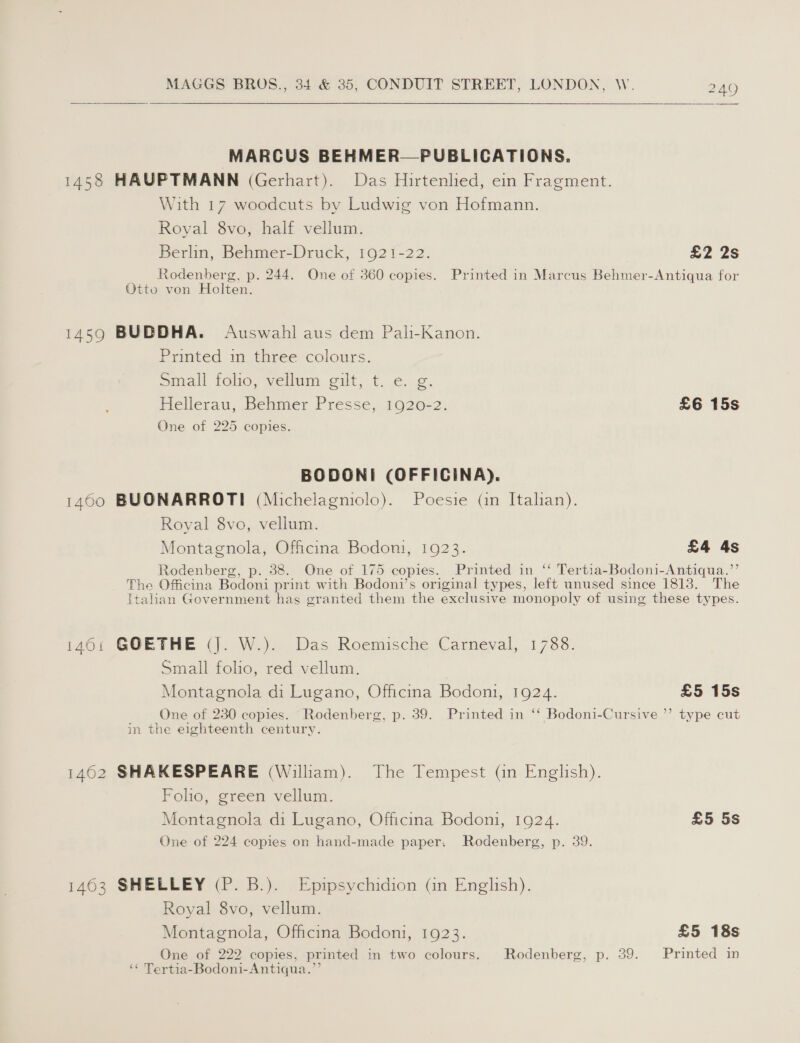 MARCUS BEHMER—PUBLICATIONS. 1458 HAUPTMANN (Gerhart). Das Hirtenlied, ein Fragment. With 17 woodcuts by Ludwig von Hofmann. Royal 8vo, half vellum. Berlin, Behmer-Druck, 1921-22. £2 2s Rodenberg, p. 244. One of 360 copies. Printed in Marcus Behmer-Antiqua for Otto von Holten. 1459 BUDDHA. Auswahl aus dem Pali-Kanon. Printed in three colours. omall folio, vellum. gilt, t. ¢..2. Hellerau, Behmer Presse, 1920-2. £6 15s One of 225 copies. BODONI (OFFICINA). 1400 BUONARROTI (Michelagniolo). Poesie (in Italian). Royal 8vo, vellum. Montagnola, Officina Bodon, 1923. £4 4s Rodenberg, p. 38. One of 175 copies. Printed in “ Tertia-Bodoni-Antiqua.’’ The Officina Bodoni print with Bodoni’s original types, left unused since 1813. The Italian Government has granted them the exclusive monopoly of using these types. i460: GOETHE (j. W.). Das Roemische Carneval, 1788. Small folio, red vellum. Montagnola di Lugano, Officina Bodoni, 1924. £5 15s One of 230 copies. Rodenberg, p. 39. Printed in “ Bodoni-Cursive ”’ type cut in the eighteenth century. 1462 SHAKESPEARE (William). The Tempest (in English). Folio, green vellum. Montagnola di Lugano, Officina Bodoni, 1924. £5 5s One of 224 copies on hand-made paper. Rodenberg, p. 39. 1463 SHELLEY (P. B.). Epipsychidion (in English). Royal 8vo, vellum. Montagnola, Officina Bodoni, 1923. £5 18s One of 222 copies, printed in two colours. Rodenberg, p. 39. Printed in ‘¢ Tertia-Bodoni-Antiqua.”’