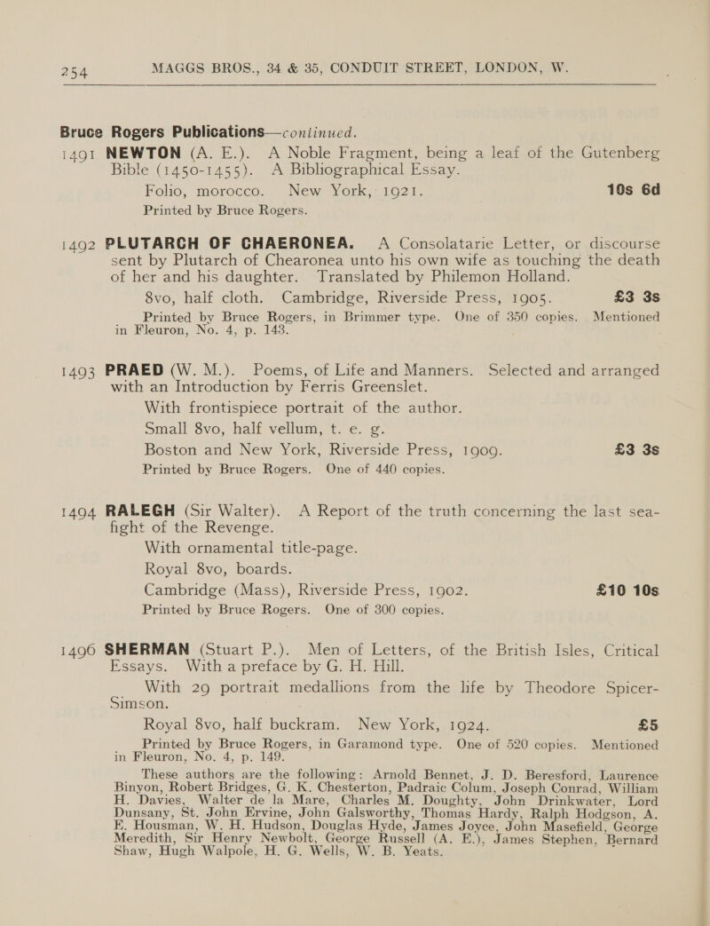 Bruce Rogers Publications—continued. 1491 NEWTON (A. E.). A Noble Fragment, being a leaf of the Gutenberg Bible (1450-1455). A Bibliographical Essay. Folio, morocco... New York,: 1021. 10s 6d Printed by Bruce Rogers. 1492 PLUTARCH OF CHAERONEA. A Consolatarie Letter, or discourse sent by Plutarch of Chearonea unto his own wife as touching the death of her and his daughter. Translated by Philemon Holland. 8vo, half cloth. Cambridge, Riverside Press, 1905. £3 3s Printed by Bruce Rogers, in Brimmer type. One of 350 copies. Mentioned in Fleuron, No. 4, p. 148. 1493 PRAED (W. M.). Poems, of Life and Manners. Selected and arranged with an Introduction by Ferris Greenslet. With frontispiece portrait of the author. Small Svo, half vellum,t. ¢. 2. Boston and New York, Riverside Press, 1909. £3 3s Printed by Bruce Rogers. One of 440 copies. 1494 RALEGH (Sir Walter). A Report of the truth concerning the last sea- fight of the Revenge. With ornamental title-page. Royal 8vo, boards. Cambridge (Mass), Riverside Press, 1902. £10 10s Printed by Bruce Rogers. One of 300 copies. 1490 SHERMAN (Stuart P.). Men of Letters, of the British Isles, Critical Essays. With a preface by G. H. Hill. With 29 portrait medallions from the hfe by Theodore Spicer- Simson. 3 Royal 8vo, half buckram. New York, 1924. £5 __ Printed by Bruce Rogers, in Garamond type. One of 520 copies. Mentioned in Fleuron, No. 4, p. 149. _ These authors are the following: Arnold Bennet, J. D. Beresford, Laurence Binyon, Robert Bridges, G. K. Chesterton, Padraic Colum, Joseph Conrad, William H. Davies, Walter de la Mare, Charles M. Doughty, John Drinkwater, Lord Dunsany, St. John Ervine, John Galsworthy, Thomas Hardy, Ralph Hodgson, A. EK. Housman, W. H. Hudson, Douglas Hyde, James Joyce, John Masefield, George Meredith, Sir Henry Newbolt, George Russell (A. E.), James Stephen, Bernard Shaw, Hugh Walpole, H. G. Wells, W. B. Yeats. :