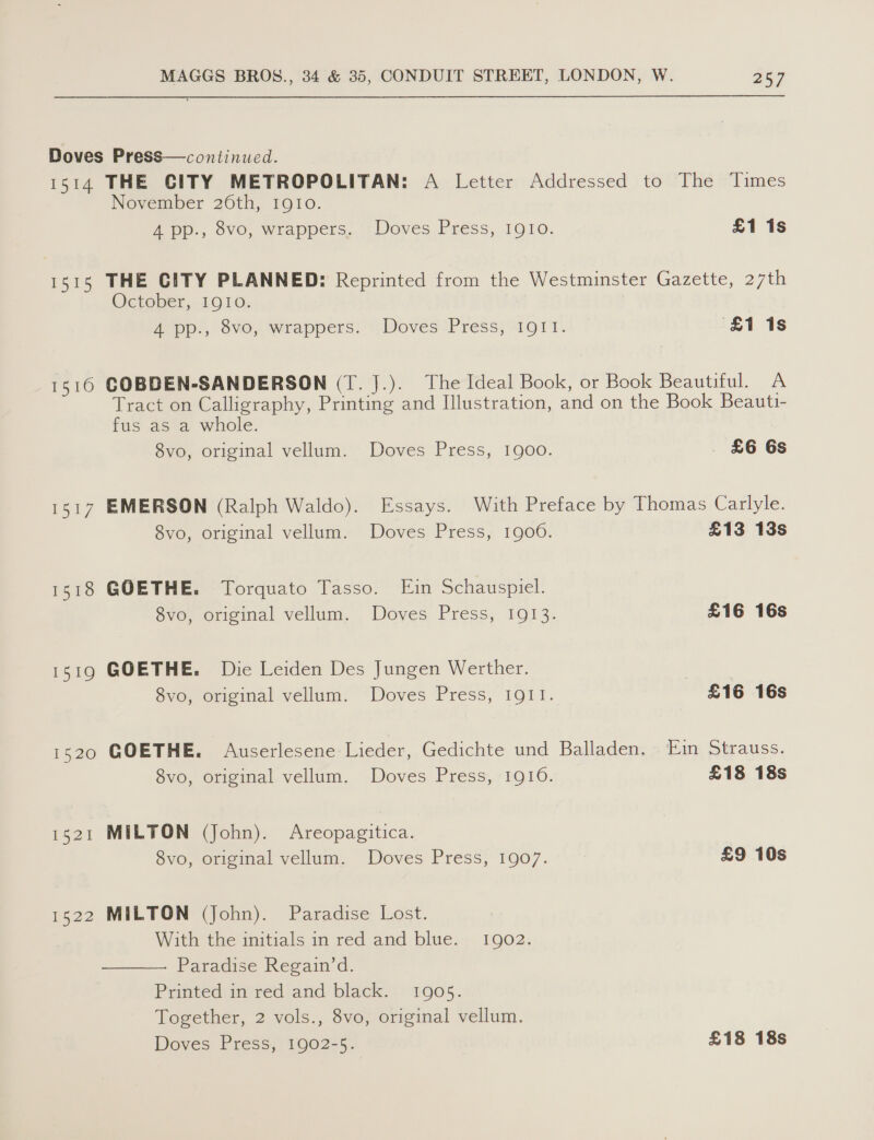 Doves Press—continued. 1514 THE CITY METROPOLITAN: A Letter Addressed to The Times November 26th, 1910. A pp., ove, wrappers..-: Doves Press, 1910. £1 1s 1515 THE CITY PLANNED: Reprinted from the Westminster Gazette, 27th October, 1Q10: Zepp:, v0, wrappers: “Doves Press; 4011. £1 1s 1510 GOBDEN-SANDERSON (T. J.). The Ideal Book, or Book Beautiful. A Tract on Calligraphy, Printing and Illustration, and on the Book Beauti- fus as a whole. 8vo, original vellum. Doves Press, 1900. . £6 6s 1517 EMERSON (Ralph Waldo). Essays. With Preface by Thomas Carlyle. 8vo, original vellum. Doves Press, 1900. £13 13s 1518 GOETHE. Torquato Tasso. Ein Schauspiel. 8vo, original vellum. Doves Press, 1913. £16 16s 1519 GOETHE. Die Leiden Des Jungen Werther. 8vo, original vellum. Doves Press, 1911. £16 16s 1520 GOETHE. Auserlesene Lieder, Gedichte und Balladen. Ein Strauss. 8vo, original vellum. Doves Press, 1910. £18 18s 1521 MILTON (John). Areopagitica. 8vo, original vellum. Doves Press, 1907. £9 10s 1522 MILTON (John). Paradise Lost. . With the initials in red and blue. 1902. Paradise Regain’d. Printed in red and black. 1905. Together, 2 vols., 8vo, original vellum. ; Doves Press, 1902-5. £18 18s 