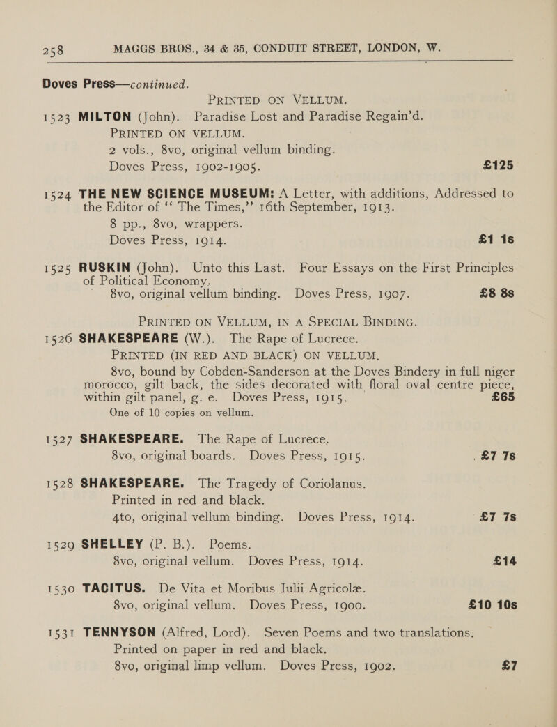  Doves Press—continued. PRINTED ON VELLUM. 1523 MILTON (John). Paradise Lost and Paradise Regain’d. PRINTED ON VELLUM. 7 2 vols., 8vo, original vellum binding. Doves Press, 1902-1905. £125 1524 THE NEW SCIENCE MUSEUM: A Letter, with additions, Addressed to the Editor of ‘“ The Times,’’ 160th September, 1913, 8 pp., 8vo, wrappers. Doves Press, 1914. £1 1s 1525 RUSKIN (John). Unto this Last. Four Essays on the First Principles of Political Economy. 8vo, original vellum binding. Doves Press, 1907. £8 8s PRINTED ON VELLUM, IN A SPECIAL BINDING. 15260 SHAKESPEARE (W.). The Rape of Lucrece. PRINTED (IN RED AND BLACK) ON VELLUM, 8vo, bound by Cobden-Sanderson at the Doves Bindery in full niger morocco, gilt back, the sides decorated with floral oval centre piece, within gilt panel, g. e. Doves Press, 1915. £65 One of 10 copies on vellum. 1527 SHAKESPEARE. The Rape of Lucrece. 8vo, original boards. Doves Press, 1915. £7 7s 1528 SHAKESPEARE. The Tragedy of Coriolanus. Printed in red and black. 4to, original vellum binding. Doves Press, 1914. £7 7s 1529 SHELLEY (P. B.). Poems. 8vo, original vellum. Doves Press, 1914. £14 1530 TACITUS. De Vita et Moribus Iulu Agricole. 8vo, original vellum. Doves Press, 1900. £10 10s 1531 TENNYSON (Alfred, Lord). Seven Poems and two translations, Printed on paper in red and black.
