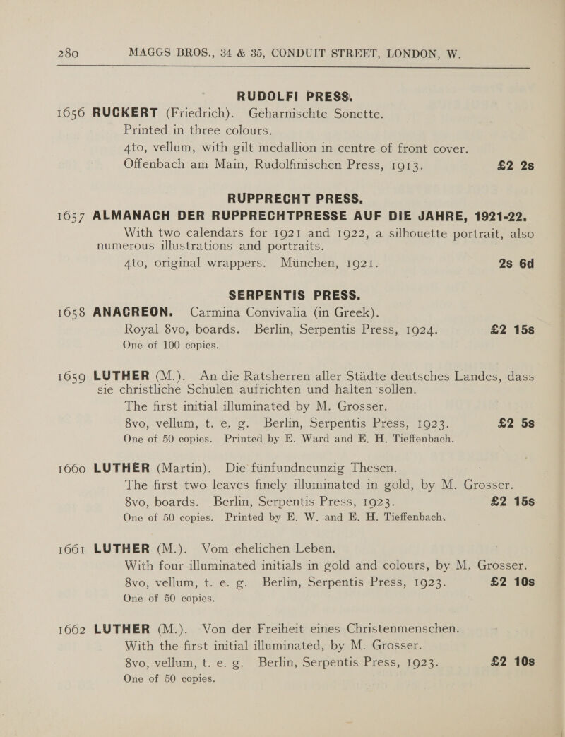  RUDOLFI PRESS. 1650 RUCKERT (Friedrich). Geharnischte Sonette. Printed in three colours. Ato, vellum, with gilt medallion in centre of front cover. Offenbach am Main, Rudolfinischen Press, 1913. £2 2s RUPPRECHT PRESS. 1657 ALMANACH DER RUPPRECHTPRESSE AUF DIE JAHRE, 1921-22. With two calendars for 1921 and 1922, a silhouette portrait, also numerous illustrations and portraits. 4to, original wrappers. Miinchen, 1921. 2s 6d SERPENTIS PRESS. 1658 ANAGREON. Carmina Convivalia (in Greek). Royal 8vo, boards. Berlin, Serpentis Press, 1924. £2 15s One of 100 copies. 1659 LUTHER (M.). Andie Ratsherren aller Stadte deutsches Landes, dass sie christliche Schulen aufrichten und halten sollen. The first initial illuminated by M. Grosser. Svo; vellum, t. e. ¢. “Berlin, Serpentis: Press, 1023. £2 5s One of 50 copies. Printed by E. Ward and E. H. Tieffenbach. 1660 LUTHER (Martin). Die finfundneunzig Thesen. The first two leaves finely illuminated in gold, by M. Grosser. Svo, boards. Berlin, Serpentis Press, 1023. £2 15s One of 50 copies. Printed by E. W. and E. H. Tieffenbach. 1661 LUTHER (M.). Vom ehelichen Leben. With four illuminated initials in gold and colours, by M. Grosser. 8vo, vellum, t. e. g. Berlin, Serpentis Press, 1923. £2 10s One of 50 copies. 1662 LUTHER (M.). Von der Freiheit eines Christenmenschen. With the first initial illuminated, by M. Grosser. 8vo, vellum, t. e. g. Berlin, Serpentis Press, 1923. £2 10s One of 50 copies.