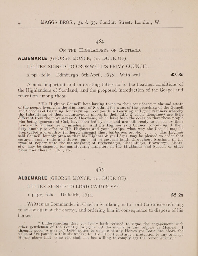 434 ON THE HIGHLANDERS OF SCOTLAND. ALBEMARLE (GEORGE MONCK, rst DUKE OF). LETTER SIGNED TO CROMWELL’S PRIVY COUNCIL. 2 pp., folio. Edinburgh, 6th April, 1658. With seal. £3 3s A most important and interesting letter as to the heathen conditions of the Highlanders of Scotland, and the proposed introduction of the Gospel and education among them. ‘* His Highness Councill here having taken to their consideration the sad estate of the people liveing in the Highlands of Scotland for want of the preaching of the Gospell and Schooles of Learning, for trayning up of youth in Learning and good manners whereby the Inhabitants of those mountaynous places in their Life &amp; whole demeanors are little different from the most savage &amp; Heathens, which have been the occasion that those people who being ignorant of God, have been led by men and are still ready to be led by their heads unto all manner of mischiefe. And his Highnes said Council conceiving it their duty humbly to offer to His Highness and your Lordps. what way the Gospell may be propagated and civility furthered amongst those barbarous people. . . . His Highnes said Councill humbly present that his Highnes &amp; yor Ldsps. may be pleased to order that certayne small rents. and dutyes paid out of severall lands throughout Scotland in the tyme of Popery unto the mainteyning of Prebendarys, Chaplainrys, Provostrys, Altars, etc., may be disposed for mainteyning ministers in the Highlands and Schools or other pious uses there.’? Etc., etc. 495 ALBEMARLE (GEORGE MONCK, tst DUKE OF). ELLER IGNE DST OsLORDIGARIIR@S SB. I page, folio. Dalkeith, 1654. | pops ts: Written as Commander-in-Chief in Scotland, as to Lord Cardrosse refusing to assist against the enemy, and ordering him in consequence to dispose of his horses. ‘Understanding that yor Loppe hath refused to signe the engagement with other gentlemen of the Country to joyne agt the enemy or any robbers or Mossers. I thought good to give yor Loppe notice to dispose of any Horses yor Loppe has above the value of five pounds within six weeks: -for I shall nott continue a protection to any to keepe Horses above that value who shall not bee willing to comply agt the comon enemy.’’