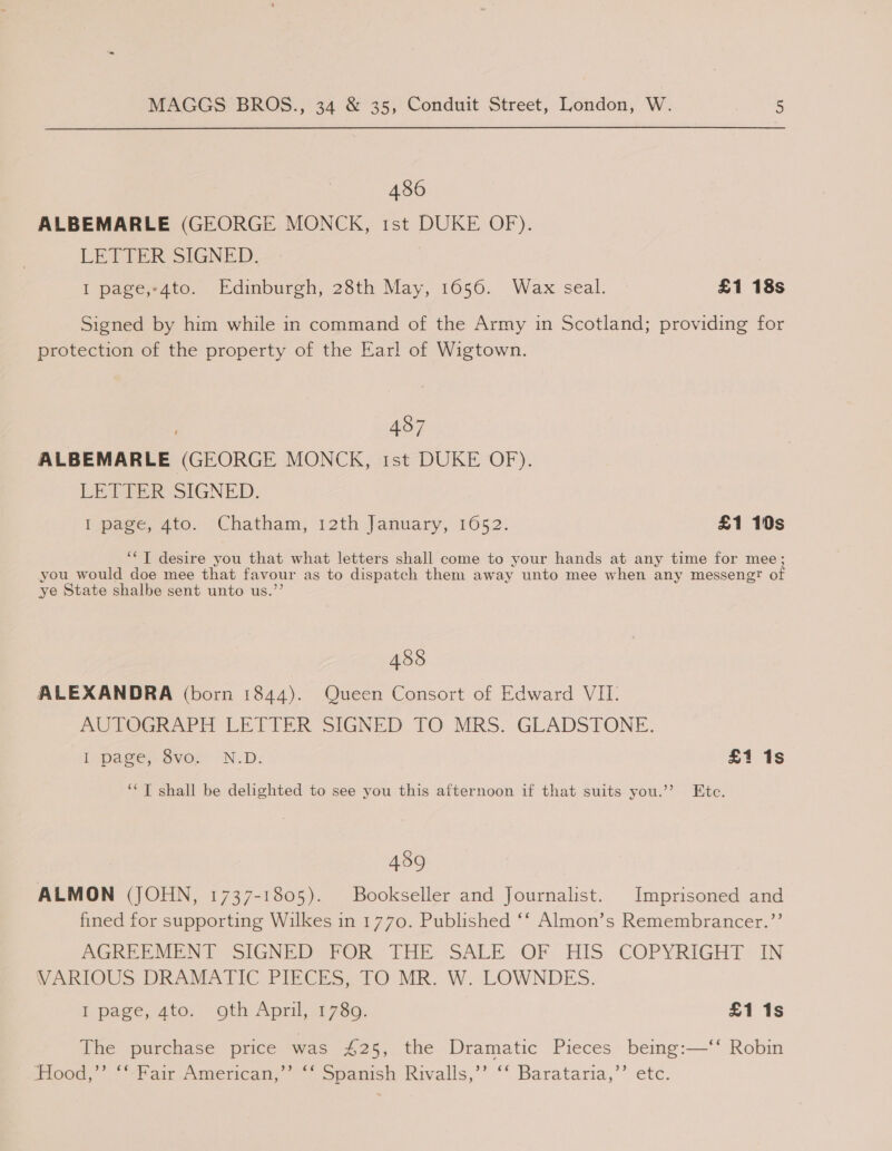 486 ALBEMARLE (GEORGE MONCK, 1st DUKE OF). LETTER SIGNED. I page,-4to. Edinburgh, 28th May, 1656. Wax seal. £1 18s Signed by him while in command of the Army in Scotland; providing for protection of the property of the Earl of Wigtown. | 487 ALBEMARLE (GEORGE MONCK, 1st DUKE OF). LETTER SIGNED. I pace, Ato. ‘Chatham, 12th January, 1652: £1 10s ‘*T desire a that what letters shall come to your hands at any time for mee; you would doe mee that favour as to dispatch them away unto mee when any messengt of ye State shalbe sent unto us.”’ 485 ALEXANDRA (born 1844). Queen Consort of Edward VII. AUTOGRAPH LETTER SIGNED TO MRS. GLADSTONE. I page, Sves “N.D: £1 1s ‘“T shall be delighted to see you this afternoon if that suits you.” Ete. 489 ALMON (JOHN, 1737-1805). Bookseller and Journalist. Imprisoned and fined for supporting Wilkes in 1770. Published ‘‘ Almon’s Remembrancer.’’ AGRERMEN T= SIGNED? POR THE SALEOF . HIS COPYRIGHT: IN VARIOUS DRAMATIC PIECES, TO MR. W. LOWNDES. Ipage,ato: oth April, 17389; £1 1s The purchase price was 425, the Dramatic Pieces being:—‘‘ Robin (1000. = “Var Amencan, ~~ Spanish Rivalls,’’ “ Barataria,’’ etc.