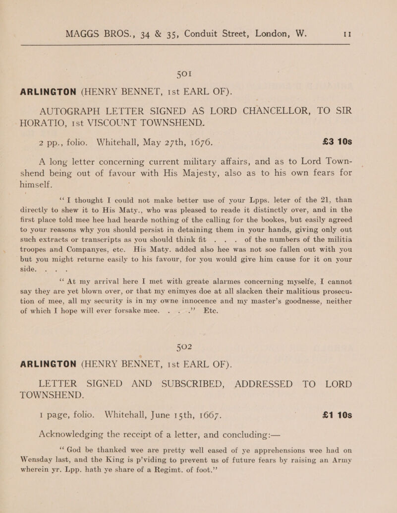 501 ARLINGTON (HENRY BENNET, 1st EARL OF). AUTOGRAPH LETTER SIGNED AS LORD CHANCELLOR, TO SIR HORATIO, rst VISCOUNT TOWNSHEND. , 2 pp., folio. Whitehall, May 27th, 1676. £3 10s A long letter concerning current military affairs, and as to Lord Town- shend being out of favour with His Majesty, also as to his own fears for himself. ‘‘T thought I could not make better use of your Lpps. leter of the 21, than directly to shew it to His Maty., who was pleased to reade it distinctly over, and in the first place told mee hee had hearde nothing of the calling for the bookes, but easily agreed to your reasons why you should persist in detaining them in your hands, giving only out such extracts or transcripts as you should think fit . . . of the numbers of the militia troopes and Companyes, etc. His Maty. added also hee was not soe fallen out with you but you might returne easily to his favour, for you would give him cause for it on your side. ‘* At my arrival here I met with greate alarmes concerning myselfe, I cannot say they are yet blown over, or that my enimyes doe at all slacken their malitious prosecu- tion of mee, all my security is in my owne innocence and my master’s goodnesse, neither of which I hope will ever forsake mee. . ...”’ Ete. 502 ARLINGTON (HENRY BENNET, 1st EARL OF). Pe Tie. SIGNED IANDe SUBSCRIBED, -ADDRESSED TO LORD TOWNSHEND. 1 page, folio. Whitehall, June 15th, 1667. £1 10s Acknowledging the receipt of a letter, and concluding :— ‘“God be thanked wee are pretty well eased of ye apprehensions wee had on Wensday last, and the King is p’viding to prevent us of future fears by raising an Army wherein yr. Lpp. hath ye share of a Regimt. of foot.”