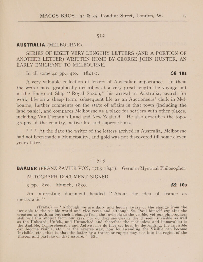 512 AUSTRALIA (MELBOURNE). SERIES OF EIGHT VERY LENGTHY LETTERS (AND A PORTION OF ANOTHER LETTER) WRITTEN HOME BY GEORGE JOHN HUNTER, AN EARLY EMIGRANT TO MELBOURNE. in all-some’40. pp.,.4tog- 1841-2. £8 10s A very valuable collection of letters of Australian importance. In them the writer most graphically describes at a very great length the voyage out in the Emigrant Ship ‘‘ Royal Saxon,”’ his arrival at Australia, search for work, life on a sheep farm, subsequent life as an Auctioneers’ clerk in Mel- bourne; further comments on the state of affairs in that town (including the land panic), and compares Melbourne as a place for settlers with other places, including Van Dieman’s Land and New Zealand. He also describes the topo- graphy of the country, native life and superstitions. * * * At the date the writer of the letters arrived in Australia, Melbourne had not been made a Municipality, and gold was not discovered till some eleven years later. 513 BAADER (FRANZ ZAVIER VON, 1765-1841). German Mystical Philosopher. AUTOGRAPH DOCUMENT SIGNED. 3 pp. 8vo. “Munich, 1330: £2 10s An interesting document headed ‘‘ About the idea of trance as metastasis.’’ (Trans.):—‘* Although we are daily and hourly aware of the change from the invisible to the visible world and vice versa and although St. Paul himself explains the creation as nothing but such a change from the invisible to the visible, yet our philosophers still veil this subject from our eyes, nor do they see clearly the Unseen (invisible as well as the Unheard, Unfelt, and Untouched and therefore the motionless and immovable) is the Audible, Compr ehensible and Active; nor do they see how, by descending, the Invisible can become visible, etc.; or the reverse way, how by ascending the Visible can become Invisible, etc., that is, that the latter by a trance or raptus may rise into the region of the Unseen and par take of that nature.’ ‘Ete.