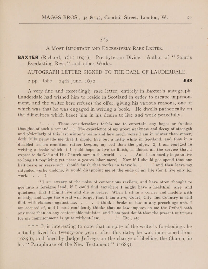 OS, A Most IMPORTANT AND EXCESSIVELY RARE LETTER. BAXTER (Richard, 1615-1691). Presbyterian Divine. Author of “ Saint’s Everlasting Rest,’ and other Works. mUTOGRAPH LETTER SIGNED TO THE EARL OF LAUDERDALE. J7oey fOnO. 24th June, 1070. | £48 A very fine and exceedingly rare letter, entirely in Baxter’s autograph. Lauderdale had wished him to reside in Scotland in order to escape imprison- ment, and the writer here refuses the offer, giving his various reasons, one of which was that he was engaged in writing a book. He dwells pathetically on the difficulties which beset him in his desire to live and work peacefully. * These considerations forbiu me to entertain any hopes or further thoughts of such a remand: 1, The experience of my great weakness and decay of strength and p’ticularly of this last winter’s paine and how much worse I am in winter than sumer, doth fully persuade me that I should live but a little while in Scotland, and that in a disabled useless condition rather keeping my bed than the pulpit. 2, I am engaged in writing a booke which if I could hope to live to finish, is almost all the service that I expect to do God and His Church now in the world. . . . And I can hardly hope to live so long (it requiring yet neere a yeares labor more). Now if I should goe spend that one half yeare or yeare wch. should finish that worke in travaile . . . and then leave my intended worke undone, it would disappoint me of the ende of my life (for I live only for Worl, © Ms -). 7 ‘*T am aweary of the noise of contentious revilers, and have often thought to goe into a foreigne land, if I could find anywhere I might have a healthful aire and quietness, that I might live and die in peace. When I sit in a corner and meddle with nobody, and hope the world will forget that I am alive, Court, City and Country is still filld. with clamour against me. . . . J think I broke no law in any preachings wch. I am accused of, and I most confidently thinke that no law imposes on me the Oxford oath any more than on any conformable minister, and I am past doubt that the present mittimus for my imprisonment is quite without law. . . .’’? Etce., ete. * * * Tt is interesting to note that in spite of the writer’s forebodings he actually lived for twenty-one years after this date; he was imprisoned from 1685-6, and fined by Judge Jeffreys on the charge of libelling the Church, in his ‘‘ Paraphrase of the New Testament ”’ (1685).