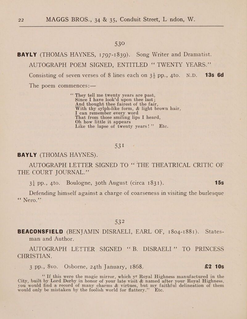 539 BAYLY (THOMAS HAYNES, 1797-1839). Song Writer and Dramatist. AUTOGRAPH POEM SIGNED, ENTITLED ‘‘ TWENTY YEARS.”’ Consisting of seven verses of 8 lines each on 33 pp., 4to. N.D. 188 6d The poem commences:— ‘“ They tell me twenty years are past, Since I have look’d upon thee last ; And thought thee fairest of the fair, With thy sylph-like form, &amp; light brown hair, I can remember every word That from those smiling lips I heard, Oh how little it appears Like the lapse of twenty years!’’ Etc. 531 BAYLY (THOMAS HAYNES). AUTOGRAPH LETTER SIGNED TO ‘“‘ THE THEATRICAL CRITIC OF EEG OUR les} OWR NAL a: 34 pp., 4to. Boulogne, 30th August (circa 1831). 15s Defending himself against a charge of coarseness in visiting the burlesque paeNero: 6 532 BEACONSFIELD (BENJAMIN DISRAELI, EARL OF, 1804-1881). States- man and Author. AU OGRAPH «LETTERS SIGNED RBs DISRALT Ven | OME RINE S &gt; CHRISTIAN. 3 pp., 8vo. Osborne, 24th January, 1868. £2 10s ‘“‘ Tf this were the magic mirror, which yr Royal Highness manufactured in the City, built by Lord Derby in honor of your late visit &amp; named after your Royal Highness, you would find a record of many charms &amp; virtues, but my faithful delineation of them would only be mistaken by the foolish world for flattery.’’? Etc.