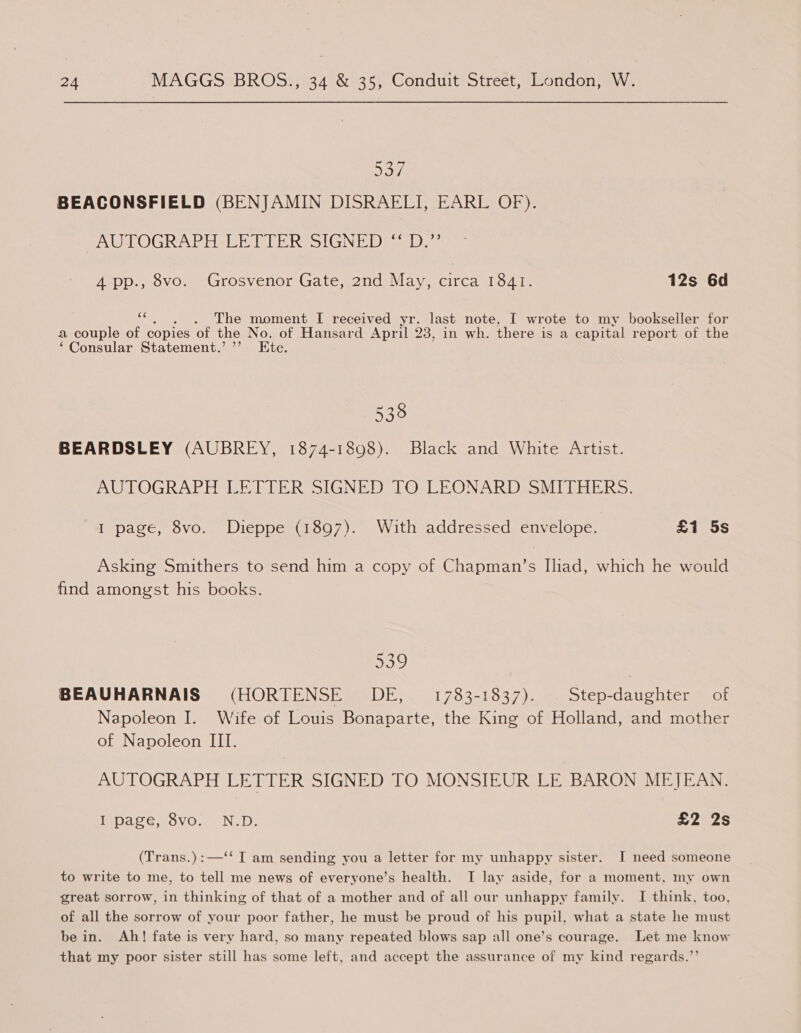 537 BEACONSFIELD (BENJAMIN DISRAELI, EARL OF). AUTOGRAPH LE TIER SIGNEDs abe 4 pp., 8vo. Grosvenor Gate, 2nd May, circa 1841. 12s 6d Dg The moment I received yr. last note, I wrote to my bookseller for a couple of copies of the No. of Hansard April 23, in wh. there is a capital report of the ‘Consular Statement.’ ’’ Ete 538 BEARDSLEY (AUBREY, 1874-1898). Black and White Artist. AUTOGRAPH LETTER SIGNED TO LEONARD SMITHERS. I page, 8vo. Dieppe (1897). With addressed envelope. £1 5s Asking Smithers to send him a copy of Chapman’s Iliad, which he would find amongst his books. oad) BEAUHARNAIS (HORTENSE DE, 1783-1837). Step-daughter of Napoleon I. Wife of Louis Bonaparte, the King of Holland, and mother of Napoleon III. AUTOGRAPH LETTER SIGNED TO MONSIEUR LE BARON MEJEAN. pare .eovo.. Nop: £2 2s (Trans.):—‘‘ I am sending you a letter for my unhappy sister. I need someone to write to me, to tell me news of everyone’s health. I lay aside, for a moment, my own great sorrow, in thinking of that of a mother and of all our unhappy family. I think, too, of all the sorrow of your poor father, he must be proud of his pupil, what a state he must be in. Ah! fate is very hard, so many repeated blows sap all one’s courage. Let me know that my poor sister still has some left, and accept the assurance of my kind regards.’’