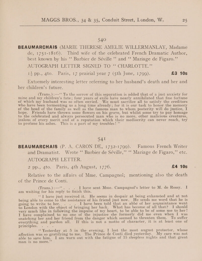 540 BEAUMARCHAIS (MARIE THERESE AMELIE WILLERMANLAY, Madame de, 1751-1816). Third wife of the celebrated French Dramatic Author, best known by his ‘‘ Barbier de Séville ’’ and ‘* Mariage de Figaro.”’ AU POGR APH EE TIER SIGNED TO. CHARLOTTE.” VP, 4tO:. Paris, 1 Z-prainial year 7 (5th, jane,.:1 700). £3 10s Extremely interesting letter referring to her husband’s death and her and her children’s future. (Trans.):—‘‘ To the sorrow of this separation is added that of a just anxiety for mine and my children’s fate; four years of exile have nearly annihilated that fine fortune of which my husband was so often envied. We must sacrifice all to satisfy the creditors who have been tormenting us a long time already; for it is our task to honor the memory of the head of the family as well as the famous man to whom posterity will do justice, I hope. Friends have thrown some flowers on his grave, but whilst some try to pay homage to the celebrated and always persecuted man who is no more, other malicious creatures, jealous of every merit and of a reputation which their mediocrity can never reach, try to profane his ashes. This is a part of my troubles! ”’ 541 BEAUMARCHAIS (P. A. CARON DE, 1732-1799). Famous French Writer ‘and Dramatist. ‘Wrote “Barbier de Seville,” © Mariage de Figaro,” etc. AUTOGRAPH LETTER. 2 pp., Ato. Paris, 4th Aweust, 17 70. £4 10s Relative to the affairs of Mme. Campagnol; mentioning also the death orahe Prince de Conti: (Trans.):—‘‘. . . I have sent Mme. Campagnol’s letter to M. de Rossy. I am waiting for his reply to finish this. ‘“T have just received it. He seems in despair at being exhausted and at not being able to come to the assistance of his friend just now. He sends me word that he is going to write to her. . . . I have been told that an abbé of her acquaintance went to. London with the object of bringing her back. What has become of all that? I should very much like in following the impulse of my heart, to be able to be of some use to her! I have complained to no one of the injustice she formerly did me even when I was snatching her and her friend from the danger which seemed to threaten them. To suffer everything and pardon all. If this is not a motto of character, it is at least one of principles. : ‘Yesterday at 5 in the evening, I lost the most august protector, whose affection was so gratifying to me. The Prince de Conti died yesterday. My care was not able to save him. I am worn out with the fatigue of 15 sleepless nights and that great man is no more.’’