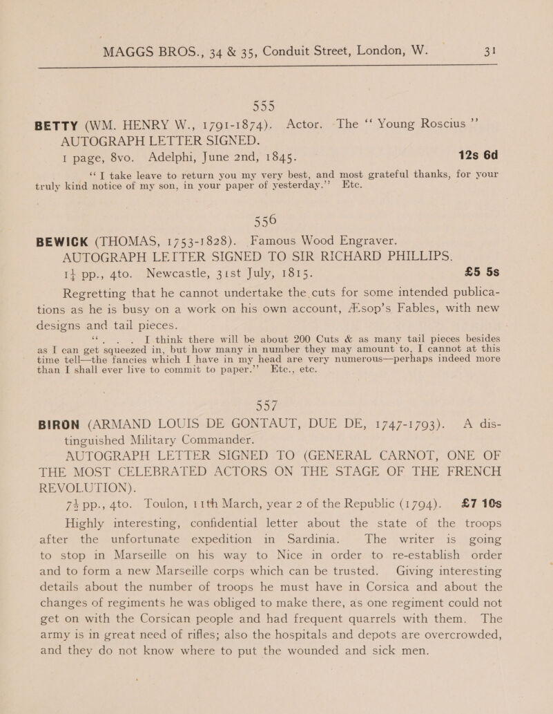  555 BETTY (WM. HENRY W., 1791-1874). Actor. The ‘‘ Young Roscius ”’ AUTOGRAPH LETTER-SIGNED. I page, 8vo. Adelphi, June 2nd, 1845. — 12s 6d ‘‘T take leave to return you my very best, and most grateful thanks, for your tr uly kind notice of my son, in your paper of yesterday.” Ete. 556 BEWICK (THOMAS, 1753-1828). Famous Wood Engraver. AUTOGRAPH LEITER SIGNED TO SIR RICHARD PHILLIPS. 14 pp., 4to. Newcastle, 31st July, 1815. £5 5s Regretting that he cannot undertake the cuts for some intended publica- tions as he is busy on a work on his own account, A*sop’s Fables, with new designs and tail pieces. eS I think there will be about 200 Cuts &amp; as many tail pieces besides as I can get squeezed in, but how many in number they may amount to, I cannot at this time tell—the fancies which I have in my head are very numerous—perhaps indeed more than I shall ever live to commit to paper.’’ Etc., etc. or BIRON (ARMAND LOUIS DE GONTAUT, DUE DE, 1747-1793). A dis- tinguished Military Commander. | POVTOGRAPH CETTER SIGNED -FO° (GENERAL CARNOT, ONE OF Tae MOST CHLEBRATEID ACTORS-ON bHE STAGE OF THE FRENCH REVOLUTION). 7% pp., 4to. Toulon, 11th March, year 2 of the Republic (1794). £7 10s Highly interesting, confidential letter about the state of the troops after the unfortunate expedition in Sardinia. The writer is going to stop in Marseille on his way to Nice in order to. re-establish order and to form a new Marseille corps which can be trusted. Giving interesting details about the number of troops he must have in Corsica and about the changes of regiments he was obliged to make there, as one regiment could not get on with the Corsican people and had frequent quarrels with them. The army is in great need of rifles; also the hospitals and depots are overcrowded, and they do not know where to put the wounded and sick men.