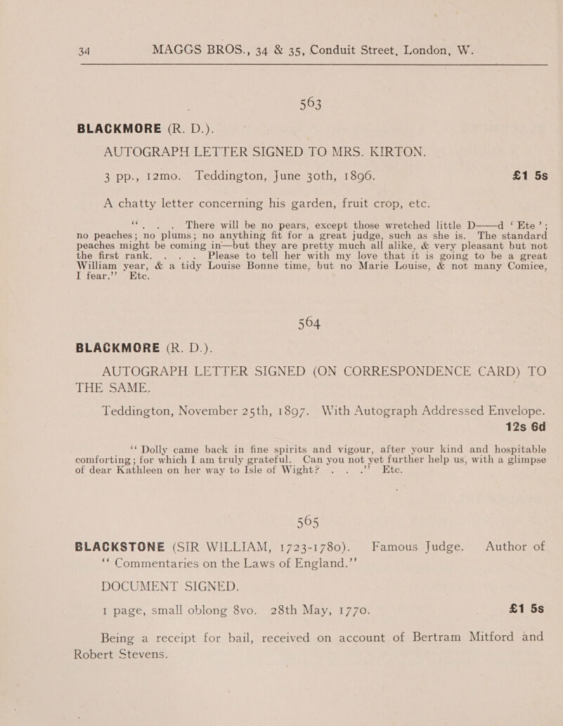 563 BLACKMORE (R. D.). INTO GIRUAY Heth RS &gt; [GND TO MRS. KIRTON. ey (8) One 12mo. Teddington, June 30th, 18090. £1 5s A chatty letter concerning his garden, fruit crop, etc.  ‘“., . There will be no pears, except those wretched little D Cte lita: no peaches; no plums; no anything fit for a great judge, such as she is. The standard peaches might be coming in—but they are pretty much all alike, &amp; very pleasant but not the first rank. . . . Please to tell her with my love that it is going to be a great ey ers &amp; a tidy Louise Bonne time, but no Marie Louise, &amp; not many Comice, ear. te. 564 BLACKMORE (Rk. D.). AUTOGRAPH: LETTER SIGNED: (ON CORRESRONDENCE. CARD). TO TESS Verbs Teddington, November 25th, 1897. With Autograph Addressed Envelope. 12s 6d ‘‘ Dolly came back in fine spirits and vigour, after your kind and _ hospitable comforting ; for which I am truly grateful. Can you not yet further help us, with a glimpse of dear Kathleen on her way to Isle of Wight? . . .” Kte. 565 BLACKSTONE (SIR WILLIAM, 1723-1780). Famous Judge. Author of ‘“ Commentaries on the Laws of England.’’ DOCUMENT SIGNED. I page, small oblong 8vo. 28th May, 1770. £1 5s Being a receipt for bail, received on account of Bertram Mitford and Robert Stevens.
