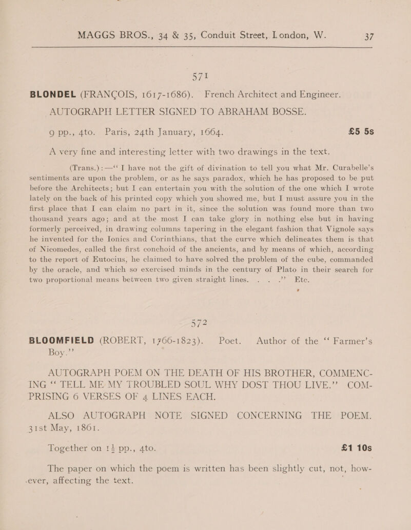 571 BLONDEL (FRANCOIS, 1617-1686). French Architect and Engineer. AUTOGRAPH LETTER SIGNED TO ABRAHAM BOSSE. @npp., 410...) aris, 24th lanuary, 1604: £5 5s A very fine and interesting letter with two drawings in the text. (Trans.):—‘‘ I have not the gift of divination to tell you what Mr. Curabelle’s sentiments are upon the problem, or as he says paradox, which he has proposed to be put before the Architects; but I can entertain you with the solution of the one which I wrote lately on the back of his printed copy which you showed me, but I must assure you in the first place that I can claim no part in it, since the solution was found more than two thousand years ago; and at the most I can take glory in nothing else but in having formerly perceived, in drawing columns tapering in the elegant fashion that Vignole says he invented for the Ionics and Corinthians, that the curve which delineates them is that of Nicomedes, called the first conchoid of the ancients, and by means of which, according to the report of EKutocius, he claimed to have solved the problem of the cube, commanded by the oracle, and which so exercised minds in the century of Plato in their search for two proportional means between two given straight lines. . . .” Ete. 57? BLOOMFIELD (ROBERT, 1766-1823). Poet. Author of the ‘‘ Farmer’s Boy.’ MULOGRAPH POEM ON- THE DEATH OF HIS BROTHER, COMMENC- ONG “CTREL My MY TROUBLED SOUL WHY DOST. FHOU' LIVE.” “COM: PRISING-O VERSES OF 4 LINES-EACH. ALSO), AUTOGRAPH | NOTE SIGNED CONCERNING. THE: POEM. 21st May, 1801. ogether on 14 pp., 4to. £1 10s The paver on which the poem is written has been slightly cut, not, how- ever, affecting the text.