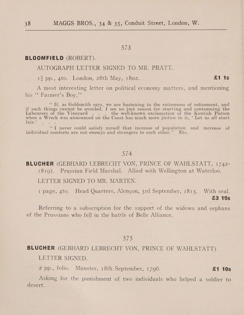 5/9 BLOOMFIELD (ROBERT). AUTOGRAPH LETTER SIGNED TOUMR BRAT 12 pp., 4to. London, 28th May, 1802. £1 1s A most interesting letter on political economy matters, and mentioning hiss) soarmers1boy- ‘‘ Tf, as Goldsmith says, Me are hastening to the rottenness of refinement, and if such things’ cannot be avoided, I see no just reason for starving and contemning the Labourers of the Vineyard . . . the well-known exclamation of the Kentish Parson when a Wreck was announced on the Coast has much more justice in it, ‘ Let us all start fain. : a I never could satisfy myself that increase of population and increase of individual comforts are not enemys and strangers to each other.’’ Etc. 574 BLUCHER (GEBHARD LEBRECHT VON, PRINCE OF WAHLSTATT, 1742- 1819). Prussian Field Marshal. Allied with Wellington at Waterloo. LETTER SIGNED TO MR. MARTEN., I page, 4to. Head Quarters, Alencon, 3rd September, 1815. With seal. £3 10s Referring to a subscription for the support of the widows and orphans of the Prussians who fell in the battle of Belle Alliance. Ove) BLUCHER (GEBHARD LEBRECHT VON, PRINCE OF WAHLSTATT). LETTER SIGNED. 2 pp., folio. Minster, 18th September, 1706. £1 10s Asking for the punishment of two individuals who helped a soldier to desert.