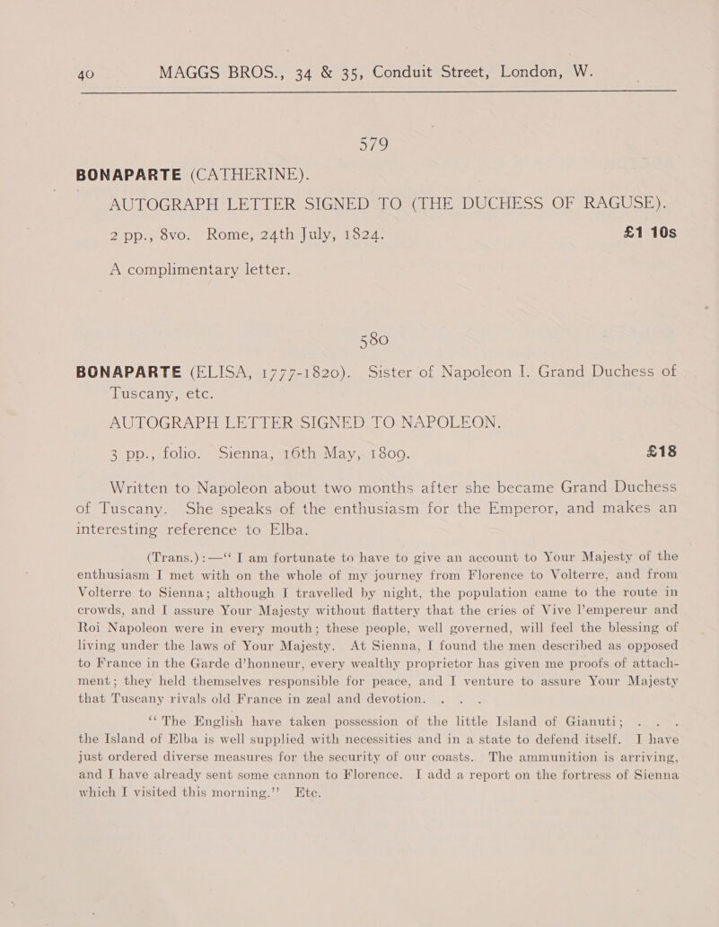  579 BONAPARTE (CATHERINE). | AUTOGRAPH LETTER SIGNED TO (THE DUCHESS OF RAGUSE). 2-pp-;-ovo.. Rome, 24 thal wives 1527. £1 10s A complimentary letter. 580 BONAPARTE (ELISA, 1777-1820). Sister of Napoleon I. Grand Duchess of Puscany, etc: AUTOGRAPH LETTER SIGNED TO NAPOLEON. 3 pp., folio. Sienna, 16th May, 1809. £18 Written to Napoleon about two months after she became Grand Duchess of Tuscany. She speaks of the enthusiasm for the Emperor, and makes an interesting reference to Elba. (Trans.):—‘‘ I am fortunate to have to give an account to Your Majesty of the enthusiasm I met with on the whole of my journey from Florence to Volterre, and from Volterre to Sienna; although I travelled by night, the population came to the route in crowds, and I assure Your Majesty without flattery that the cries of Vive l’empereur and Roi Napoleon were in every mouth; these people, well governed, will feel the blessing of living under the laws of Your Majesty. At Sienna, I found the men described as opposed to France in the Garde d’honneur, every wealthy proprietor has given me proofs of attach- ment; they held themselves responsible for peace, and I venture to assure Your Majesty that Tuscany rivals old France in zeal and devotion. ‘‘The English have taken possession of the little Island of Gianuti; the Island of Elba is well supplied with necessities and in a state to defend itself. I have just ordered diverse measures for the security of our coasts. The ammunition is arriving, and I have already sent some cannon to Florence. I add a report on the fortress of Sienna which J visited this morning.” Ete.