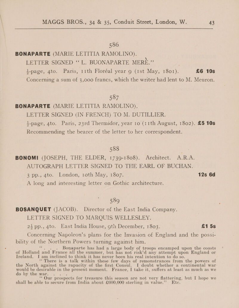 586 BONAPARTE (MARIE LETITIA RAMOLINO). \ DETIPR-SIGNED * Le BUONAPARTE MERE.” 4-page, 4to. Paris, 11th Floréal year 9 (1st May, 1801). £6 10s Concerning a sum of 3,000 francs, which the writer had lent to M. Meuron. 587 J BONAPARTE (MARIE LETITIA RAMOLINO). LETTER SIGNED: (IN- FRENCH) 10 M. DUTILLIER. }-page, 4to. Paris, 23rd Thermidor, year 1o (11th August, 1802). £5 10s Recommending the bearer of the letter to her correspondent. 588 BONOMI (JOSEPH, THE ELDER, 1739-1808). Architect. A.R.A. AUTOGRAPH LETTER SIGNED TO THE EARL OF BUCHAN. 3 pp., 4to. London, 1oth May, 1807. 12s 6d A long and interesting letter on Gothic architecture. 589 BOSANQUET (JACOB). Director of the East India Company. LETTER SIGNED TO MARQUIS WELLESLEY. 24pp., 4to. East India House, 9th December, 1803. £1 5s Concerning Napoleon’s plans for the Invasion of England and the possi- bility of the Northern Powers turning against him. aE Bonaparte has had a large body of troops encamped upon the coasts of Holland and France all the summer, but has not risk’d any attempt upon England or Ireland. I am inclined to think it has never been his real intention to do so. ‘‘There is a talk within these few days of remonstrances from the powers of the North against the rapacity of the first Consul. I doubt whether a continental war would be desirable in the present moment. France, I take it, suffers at least as much as we do by the war. * Otte parenects for treasure this season are not very flatter ing, but I hope we shall be able to secure from India about £600,000 sterling in value.’’ Etc.