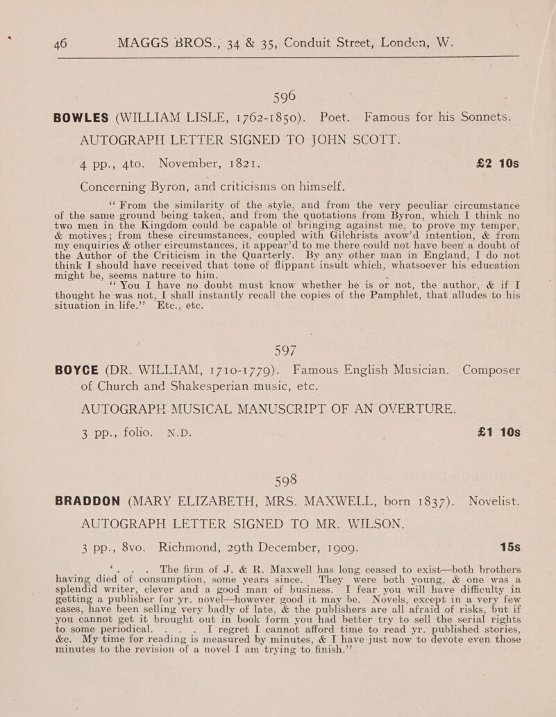  596 BOWLES (WILLIAM LISLE, 1762-1850). Poet. Famous for his Sonnets. AUTOGRAPH LETIERSSIGNED TPO ON aCOTds ADOwrdtOn sNOVeIIDel, hots | £2 10s Concerning Byron, and criticisms on himself. ‘‘ From the similarity of the style, and from the very peculiar circumstance of the same ground being taken, and from the quotations from Byron, which I think no two men in the Kingdom could be capable of bringing against me, to prove my temper, &amp; motives; from these circumstances, coupled with Gilchrists avow’d intention, &amp; from my enquiries &amp; other circumstances, it appear’d to me there could not have been a doubt of the Author of the Criticism in the Quarterly. By any other man in England, I do not think I should have received that tone of flippant insult which, whatsoever his education might be, seems nature to him. : ‘‘You [I have no doubt must know whether he is or not, the author, &amp; if I thought he was not, I shall instantly recall the copies of the Pamphlet, that alludes to his situation in life.’’ KEtc., etc. aoe BOYCE (DR. WILLIAM, 1710-1779). Famous English Musician. Composer of Church and Shakesperian music, etc. AUTOGRAPH MUSICAL MANUSCRIPT OF AN OVERTURE. Sapo eLOlOs mene. £1 10s 598 BRADDON (MARY ELIZABETH, MRS. MAXWELL, born 1837). Novelist. AUTOGRAPH LETTER SIGNED TO MR. WILSON. 3 pp., 8vo. Richmond, 29th December, 1goo. 15s ne ‘, . . The firm of J. &amp; R. Maxwell has long ceased to exist—both brothers having died of consumption, some years since. They were both young, &amp; one was a splendid writer, clever and a good man of business. I fear you will have difficulty in getting a publisher for yr. novel—however good it may be. Novels, except in a very few cases, have been selling very badly of late, &amp; the publishers are all afraid of risks, but if you cannot get it brought out in book form you had better try to sell the serial rights to some periodical. . . . I regret I cannot afford time to read yr. published stories, &amp;c. My time for reading is measured by minutes, &amp; I have just now to devote even those minutes to the revision of a novel I am trying to finish.’’