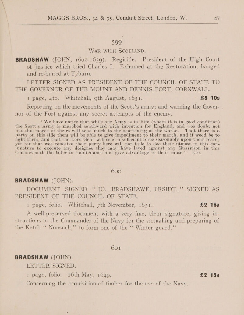599 WAR WITH SCOTLAND. BRADSHAW (JOHN, 1602-1659). Regicide. President of the High Court of Justice which tried Charles I. Exhumed at the Restoration, hanged and re-buried at Tyburn. EPA sIGNED AS PRESIDENT OF THE COUNCIL OF STATE: TO THE GOVERNOR OF THE MOUNT AND DENNIS FORT, CORNWALL. I page, 4to. Whitehall, oth August, 1651. £5 10s Reporting on the movements of the Scott’s army; and warning the Gover- . nor of the Fort against any-secret attempts of the enemy. ‘“ We have notice that while our Army is in Fife (where it is in good condition) the Scott’s Army is marched southward with intention for England, and wee doubt not but this march of theirs will tend much to the shortening of the worke. That there is a party on this side them will be able to give impediment to their march, and if wood be to fight them, and that the Lord Geni! will send a sufficient force seasonably upon their reare ; yet for that wee conceive their party here will not faile to doe their utmost in this con- juncture to execute any designes they may have layed against any Guarrison in this Comonwealth the beter to countenance and give advantage to their cause.’’ Ete. 600 BRADSHAW (JOHN). DOCUMENT SIGNER = 0. ,BRADSHAWE,” PRSIDT,,° SIGNED“ AS PRESIDENT OF THE. COUNCIL OF STATE: I page, folio. Whitehall, 7th November, 1651. £2 18s A well-preserved document with a very fine, clear signature, giving in- structions to the Commander of the Navy for the victualling and preparing of the Ketch ‘‘ Nonsuch,’’ to form one of the ‘‘ Winter guard.” 601 BRADSHAW (JOHN). LEPIER SIGNED: 1 page, folio. 26th May, 1649. £2 15s Concerning the acquisition of timber for the use of the Navy.