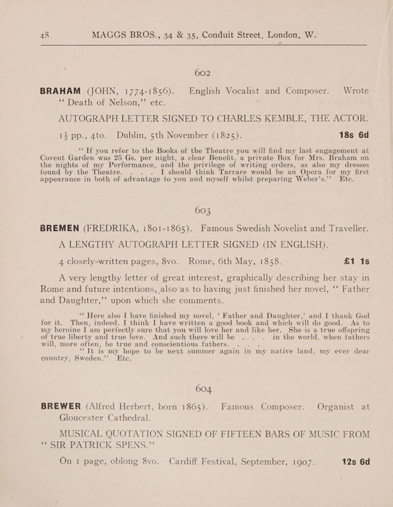 602 BRAHAM (JOHN, 1774-1856). English Vocalist and Composer. Wrote ‘* Death of Nelson,’’ etc. : AUTOGRAPH LETTER SIGNED TO CHARLES KEMBLE, THE ACTOR. 1} pp., ato. Dublin, 5th November (1825), 18s 6d “‘ Tf you refer to the Books of the Theatre you will find my last engagement at Covent Garden was 25 Gs. per night, a clear Benefit, a private Box for Mrs. Braham on the nights of my Performance, and the privilege of writing orders, as also my dresses found by the Theatre. . . . I should think Tarrare would be an Opera for my first appearance in both of advantage to you and myself whilst preparing Weber’s.”? Ete. 603 BREMEN (FREDRIKA, 1801-1865). Famous Swedish Novelist and Traveller. A LENGTHY AUTOGRAPH LETTER SIGNED (IN ENGLISH). 4 closely-written pages, 8vo. Rome, 6th May, 1858. £1 1s A very lengthy letter of great interest, graphically describing her stay in Rome and future intentions, also‘as to having just finished her novel, ‘‘ Father and Daughter,’’ upon which she comments. ‘* Here also I have finished my novel, ‘ Father and Daughter,’ and I thank God for it. Then, indeed, I think I have written a good book and which will do good. As to my heroine I am perfectly sure that you will love her and like her. She is a true offspring of true liberty and true love. And such there will be . . . in the world, when fathers will, more often, be true and conscientious fathers. “Tt is my hope to be next summer again in my native land, my ever dear country, Sweden.” Etc. 604 BREWER (Alfred Herbert, born 18605). Famous Composer. Organist at Gloucester Cathedral. | MUSICAL QUOTATION SIGNED OF FIFTEEN BARS OF MUSIC FROM Beoiher a URICK SPENS,”’ On 1 page, oblong 8vo. Cardiff Festival, September, 1907. 12s 6d