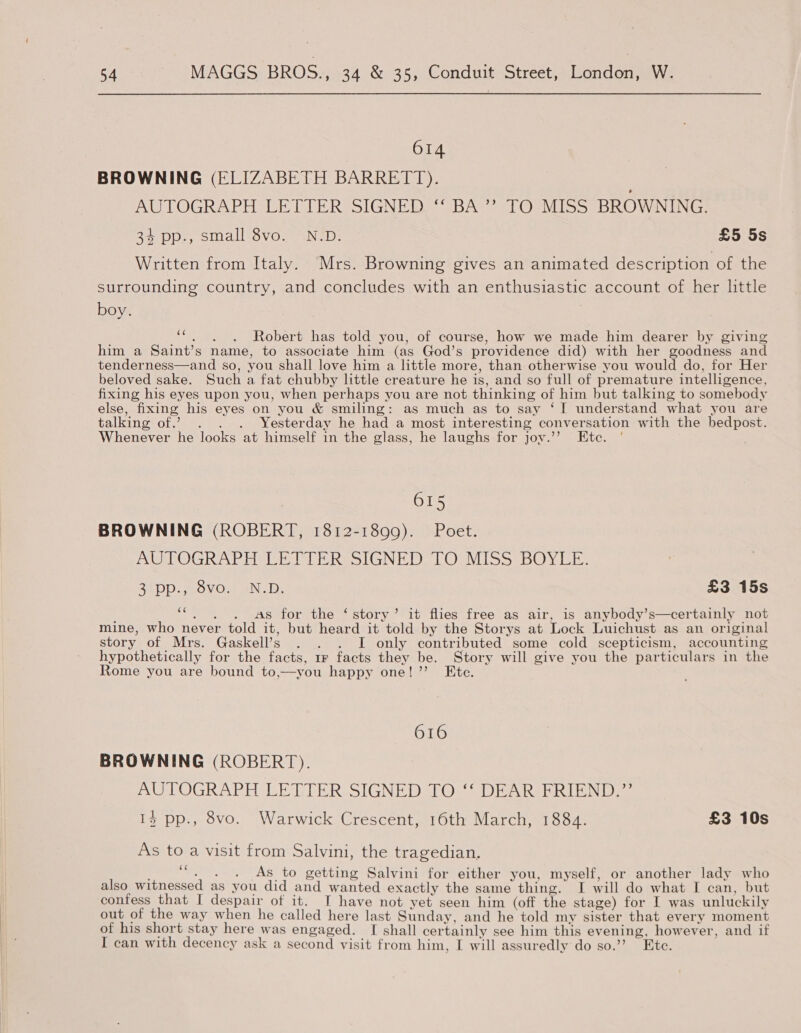 614 BROWNING (ELIZABETH BARRETT). AUTOGRAPH EE DTER SIGNED) {BASS lOmi Iss sbROW NING: 34 pp., small 8vo. N.D. £5 5s Written from Italy. Mrs. Browning gives an animated description of the surrounding country, and concludes with an enthusiastic account of her little boy. Ooi Robert has told you, of course, how we made him dearer by giving him a Saint’s name, to associate him (as God’s providence did) with her goodness and tenderness—and so, you shall love him a little more, than otherwise you would do, for Her beloved sake. Such a fat chubby little creature he is, and so full of premature intelligence, fixing his eyes upon you, when perhaps you are not thinking of him but talking to somebody else, fixing his eyes on you &amp; smiling: as much as to say ‘I understand what you are talking of.’ . . . Yesterday he had a most interesting conversation with the bedpost. Whenever he looks at himself in the glass, he laughs for joy.’’ Ete. 615 BROWNING (ROBERT, 1812-1899). Poet. AUTOGRAPH LETTER SIGNED TO MISS BOYLE. BLODsseOvOws tn 10; £3 15s ce As for the ‘story’ it flies free as air, is anybody’s—certainly not mine, who never told it, but heard it told by the Storys at Lock Luichust as an original story of Mrs. Gaskell’s . . . I only contributed some cold scepticism, accounting hypothetically for the facts, 1r facts they be. Story will give you the particulars in the Rome you are bound to,—you happy one!’’ Ete. 616 BROWNING (ROBERT). AUTOGRAPH LETTER SIGNED TO ‘‘ DEAR FRIEND.” 13 pp., 8vo. Warwick Crescent, 16th March, 1884. £3 10s As to a visit from Salvini, the tragedian. x As to getting Salvini for either you, myself, or another lady who also witnessed as you did and wanted exactly the same thing. I will do what I can, but confess that I despair of it. I have not yet seen him (off the stage) for I was unluckily out of the way when he called here last Sunday, and he told my sister that every moment of his short stay here was engaged. I shall certainly see him this evening, however, and if I can with decency ask a second visit from him, [ will assuredly do so.’ Ete. .