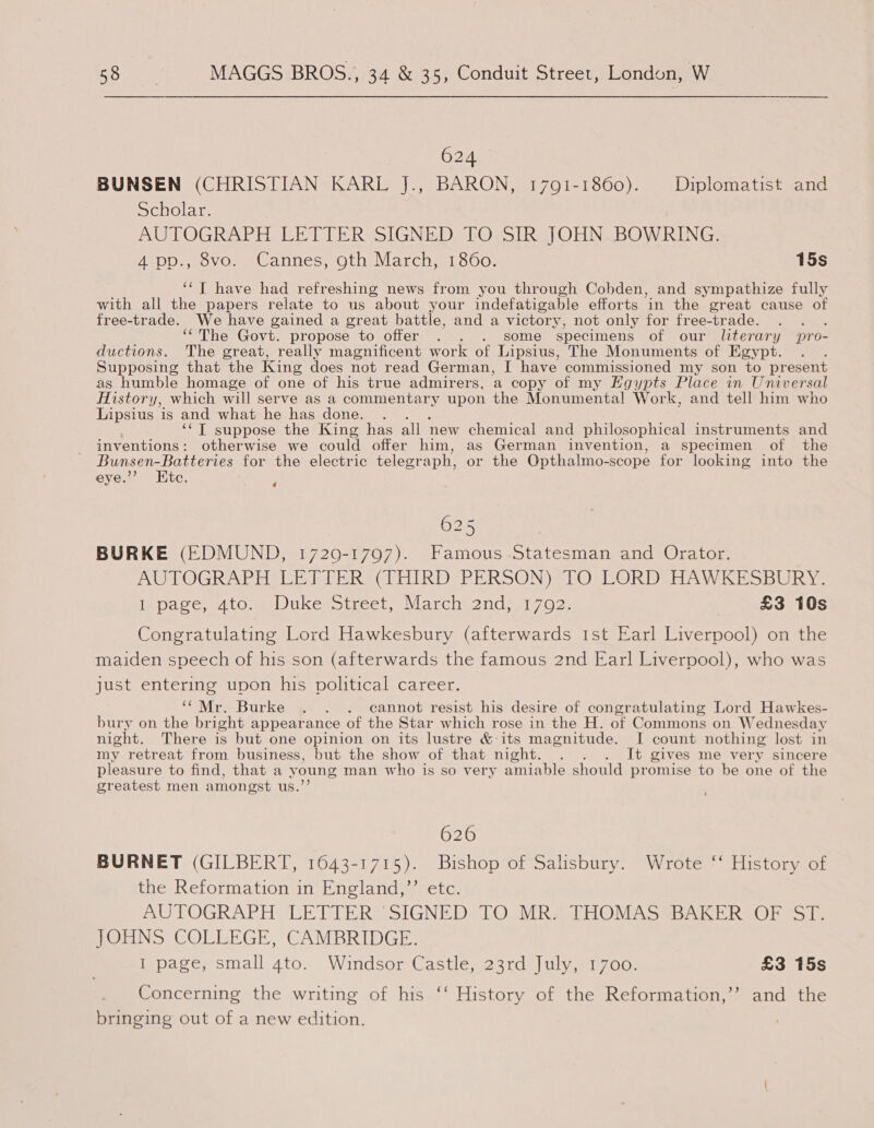 624 BUNSEN (CHRISTIAN KARL J., BARON, 1791-1860). Diplomatist and Scholar. AUTOGRAPH LETTER SIGNED TO SIR JOHN.BOWRING. 4 pp., 8vo. Cannes, gth March, 1860. 15s ‘‘T have had refreshing news from you through Cobden, and sympathize fully with all the papers relate to us about your indefatigable efforts in the great cause of free-trade. We have gained a great battle, and a victory, not only for free-trade. : ‘“‘The Govt. propose to offer . . . some “specimens of our literary pro- ductions. The great, really magnificent work of Lipsius, The Monuments of Egypt. Supposing that the King does not read German, I have commissioned my son to present as humble homage of one of his true admirers, a copy of my Egypts Place in Universal History, which will serve as a commentary upon the Monumental Work, and tell him who Lipsius is and what he has done. . ‘‘T suppose the King has all new chemical and philosophical instruments and inventions: otherwise we could offer him, as German invention, a specimen of the Bunsen-Batteries for the electric telegraph, or the Opthalmo-scope for looking into the eye.”’ Etc. 4 625 BURKE (EDMUND, 17209-1797). Famous Statesman and Orator. AUTOGRAPH LETTER (THIRD PERSON) TO LORD HAWKESBURY. inpace, to Duke Sireer March) 2nds, 1702: | £3 10s Congratulating Lord Hawkesbury (afterwards Ist Earl Liverpool) on the maiden speech of his son (afterwards the famous 2nd Earl Liverpool), who was just entering upon his political career. ‘“Mr. Burke . . . cannot resist his desire of congratulating Lord Hawkes- bury on the bright appearance of the Star which rose in the H. of Commons on Wednesday night. There is but one opinion on its lustre &amp; its magnitude. I count nothing lost in my retreat from business, but the show of that night. . It gives me very sincere pleasure to find, that a young man w ho is so very amiable should promise to be one of the greatest men amongst us.’ 626 BURNET (GILBERT, 1643-1715). Bishop of Salisbury. Wrote ‘‘ History of the Reformation in England,”’ etc. AUTOGRAPH LETIERS SIGNEDeTOmRs THOMASSBAKER Ossi JOHNS COLLEGE, CAMBRIDGE. Ippaeesmall 4to.. Windsor Castle, 23rd) uly 700, £3 15s Concerning the writing of his ‘‘ History of the Reformation,’’ and the bringing out of a new edition.