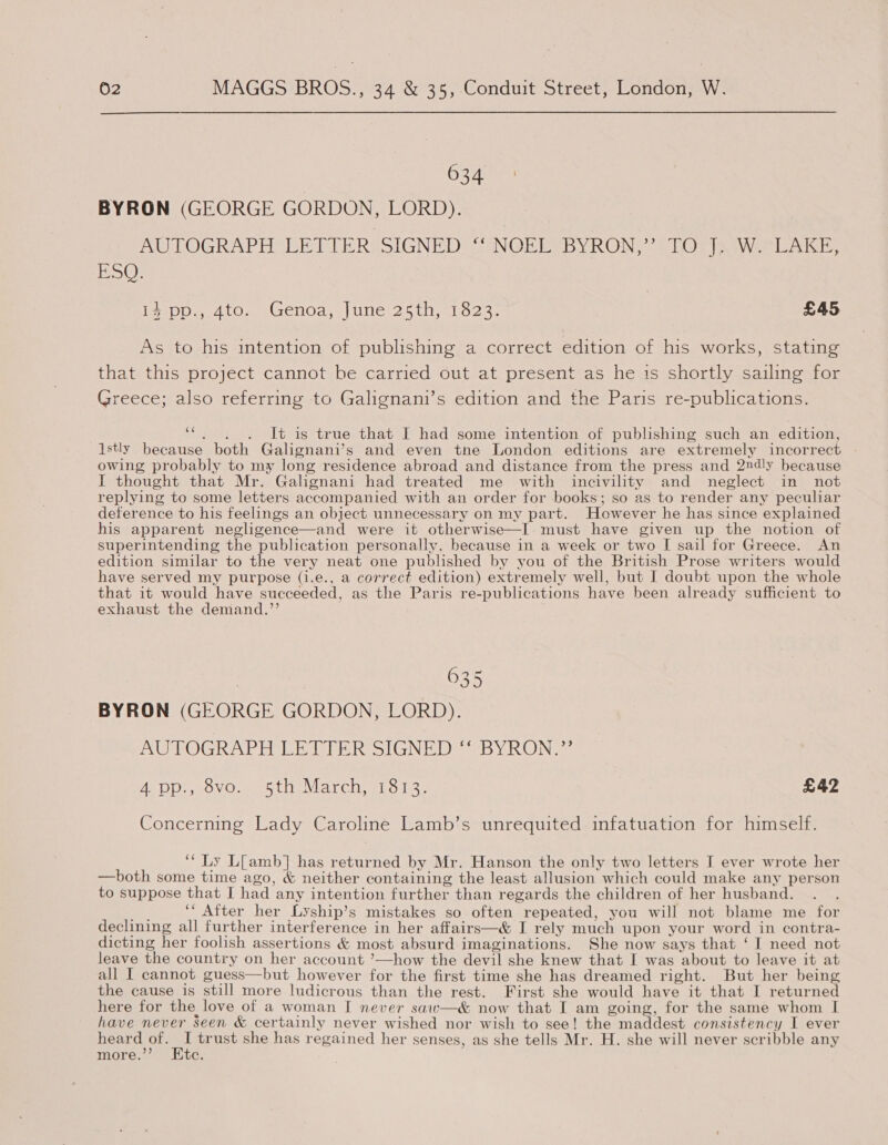 Ce ee BYRON (GEORGE GORDON, LORD). AUTOGRAPH LETTER SIGNED “ NOEL BYRON,” TO J. W. LAKE, ESQ. Used ton eGendds. lune 25th ro 3: £45 As to his intention of publishing a correct edition of his works, stating that this project cannot be carried out at present as he is shortly sailing for Greece; also referring to Galignani’s edition and the Paris re-publications. “ ..)6CdAt is true that I had some intention of publishing such an edition, lstly because both Galignani’s and even tne London editions are extremely incorrect owing probably to my long residence abroad and distance from the press and 2ndly because I thought that Mr. Galignani had treated me with incivility and neglect in not replying to some letters accompanied with an order for books; so as to render any peculiar deference to his feelings an object unnecessary on my part. However he has since explained his apparent negligence—and were it otherwise—I. must have given up the notion of superintending the publication personally. because in a week or two I sail for Greece. An edition similar to the very neat one published by you of the British Prose writers would have served my purpose (i.e., a correct edition) extremely well, but I doubt upon the whole that it would have succeeded, as the Paris re-publications have been already sufficient to exhaust the demand.”’ TE 4 pea 03 5 BYRON (GEORGE GORDON, LORD). AUTOGRAPE CE TITER SIGNED “BYRON.” EDD eovo wets tevin, BL ols. £42 Concerning Lady Caroline Lamb’s unrequited infatuation for himself. ‘“ Ly L[amb] has returned by Mr. Hanson the only two letters I ever wrote her —both some time ago, &amp; neither containing the least allusion which could make any person to suppose that I had any intention further than regards the children of her husband. “oR ‘“ After her Lyship’s mistakes so often repeated, you will not blame me for declining all further interference in her affairs—&amp; I rely much upon your word in contra- dicting her foolish assertions &amp; most absurd imaginations. She now says that ‘I need not leave the country on her account ’—how the devil she knew that I was about to leave it at all I cannot guess—but however for the first time she has dreamed right. But her being the cause is still more ludicrous than the rest. First she would have it that I returned here for the love of a woman I never saw—&amp; now that I am going, for the same whom I have never seen &amp; certainly never wished nor wish to see! the maddest consistency I ever Bee aL trust she has regained her senses, as she tells Mr. H. she will never scribble any more. Gy  