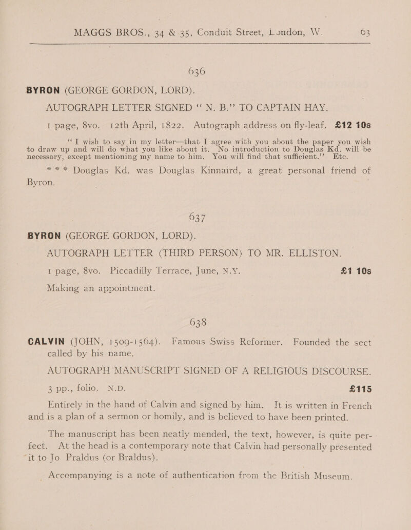 636 BYRON (GEORGE GORDON, LORD). AUTOGRAPH LE TIER SIGNED NBs 2 TO CAPTAIN AY, I page, 8vo. 12th April, 1822. Autograph address on fly-leaf. £12 10s ‘¢T wish to say in my letter—that I agree with you about the paper you wish to draw up and will do what you like about it. No introduction to Douglas Kd. will be necessary, except mentioning my name to him. You will find that sufficient.’’ Etc. “= * Douglas Kd. was Douglas Kinnaird, a ‘great personal friend of Byron. 637 BYRON (GEORGE GORDON, LORD). PoTOGRAPH LE PTER. (THIRD PERSON) TOMER ELLISTON: imagevoeu.,--Ficcadtly Terrace, une Ny. | £1 10s Making an appointment. 635 CALVIN (JOHN, 1509-1564). Famous Swiss Reformer. Founded the sect called by his name. AUTOGRAPH MANUSCRIPT SIGNED OF A RELIGIOUS DISCOURSE. 2-pp., LOl0.* IN, D. £115 Entirely in the hand of Calvin and signed by him. It is written in French and is a plan of a sermon or homily, and is believed to have been printed. The manuscript has been neatly mended, the text, however, is quite per- fect. At the head is a contemporary note that Calvin had personally presented “ut to to. Praidus (or Braldus): _ Accompanying is a note of authentication from the British Museum.