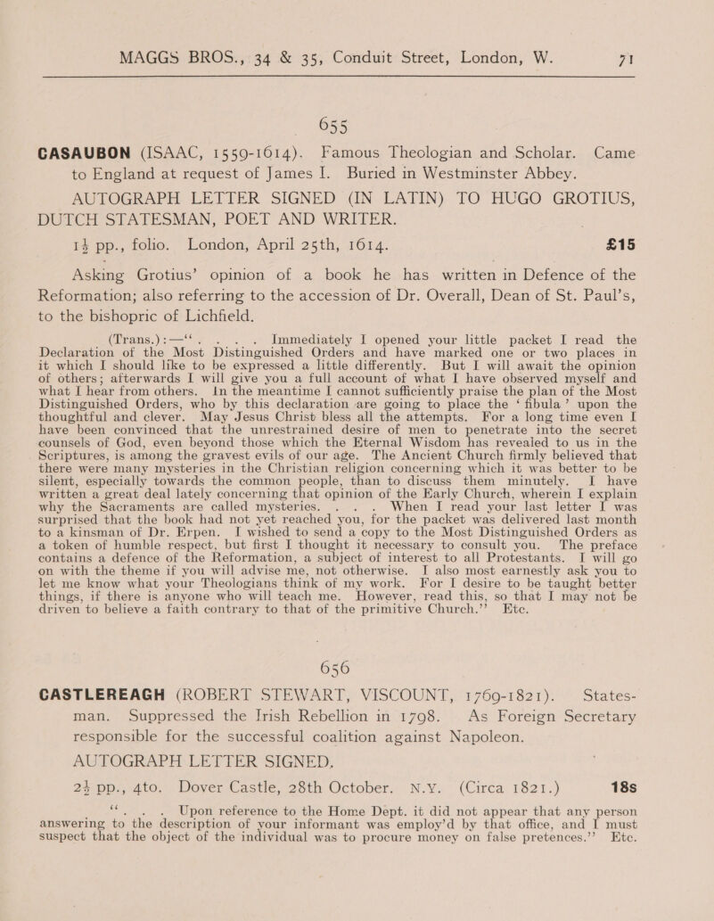 655 CASAUBON (ISAAC, 15509-1614). Famous Theologian and Scholar. Came to England at request of James I. Buried in Westminster Abbey. AUTOGRAPH. LETTER SIGNED IN - LATIN) TO HUGO GROTIUS, DUTCH STATESMAN, POET AND WRITER, 14 pp., folio. London, April 25th, 1614. £15 Asking Grotius’ opinion of a book he has written in Defence of the Reformation; also referring to the accession of Dr. Overall, Dean of St. Paul’s, to the bishopric of Lichfield. (Trans.) :—‘ . . Immediately I opened your little packet I read the Declaration of the Most Distinguished Orders and have marked one or two places in it which I should like to be expressed a little differently. But I will await the opinion of others; afterwards I will give you a full account of what I have observed myself and what I hear from others. In the meantime I cannot sufficiently praise the plan of the Most Distinguished Orders, who by this declaration are going to place the ‘ fibula’ upon the thoughtful and clever. May Jesus Christ bless all the attempts. For a long time even I have been convinced that the unrestrained desire of men to penetrate into the secret counsels of God, even beyond those which the Eternal Wisdom has reveaied to us in the . Scriptures, is among the gravest evils of our age. The Ancient Church firmly believed that there were many mysteries in the Christian religion concerning which it was better to be silent, especially towards the common people, than to discuss them minutely. I have written a great deal lately concerning that opinion of the Early Church, wherein I explain why the Sacraments are called mysteries. . . . When I read your last letter I was surprised that the book had not yet reached you, for the packet was delivered last month to a kinsman of Dr. Erpen. I wished to send a copy to the Most Distinguished Orders as a token of humble respect, but first I thought it necessary to consult you. The preface contains a defence of the Reformation, a subject of interest to all Protestants. I will go on with the theme if you will advise me, not otherwise. I also most earnestly ask you to let me know what your Theologians think of my work. For I desire to be taught better things, if there is anyone who will teach me. However, read this, so that I may not be driven to believe a faith contrary to that of the pr imitive Church.” Etc. 656 CASTLEREAGH (ROBERT STEWART, VISCOUNT, 1769-1821). States- man. Suppressed the Irish Rebellion in 1798. | As Foreign Secretary responsible for the successful coalition against Napoleon. AUTOGRAPH LETTER SIGNED, 2500p, 410.) DoverCastie, 25th October; N.v.~ (Circa: 1821.) 18s a Upon reference to the Home Dept. it did not appear that any person answering to the description of your informant was employ’d by that office, and I must suspect that the object of the individual was to procure money on false pretences. Ete.