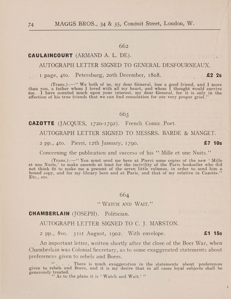  662 CAULAINCOURT (ARMAND A. L. DE). AUTOGRAPH LETTER SIGNED-TO GENERAL DESFOURNEAUX, I page, 4to. Petersburg, 20th December, 1808. co) np B2 28 (Trans.):—‘‘ We both of us, my dear General, lose a good friend, and I more than you, a father whom I loved with all my heart, and whom I thought would survive me. TI have counted much upon your interest, my dear General, for it is only in the affection of his true friends that we can find consolation for our very proper grief.’’ 663 CAZOTTE (JACQUES, 1720-1702). Hrench Comic. Poet. AUTOGRAPH LETTER SIGNED TO MESSRS. BARDE &amp; MANGET. ») DD., Ato.” -Pierri, 2th January, 1700: £7 10s Concerning the publication and success of his ‘* Mille et une Nuits.”’ (Tr ans.) : :—‘* You must send me here at Pierri some copies of the new ‘ Mille et une Nuits,’ to make amends at least for the incivility of the Paris bookseller who did not think fit to make me a present of the seven little volumes, in order to send him a nee copy, and for my library here and at Paris, and that of. my relative in Cazotte.’ be:stebe: 664 ‘WATCH AND WAIT.”’ CHAMBERLAIN (JOSEPH). Politician. AUTOGRAPH LETTER SIGNEDSIOl Grea ViARS LON? 2 pp., 8vo. 31st August, 1902. With envelope. £1 15s Ar important letter, written shortly after the close of the Boer War, when Chamberlain was Colonial Secretary, as to some exaggerated statements about preferences given to rebels and Boers. ee . There is much exaggeration in the statements about preferences given to rebels and Boers, and it is my desire that in all cases loyal subjects shall be generously tr eated. ‘ As to the plans it is ‘ Watch and Wait.’ ”’
