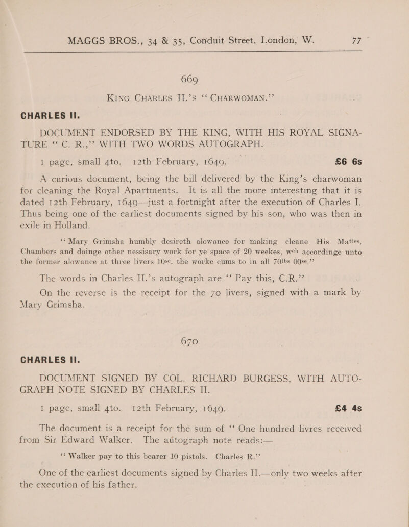  669 KING. CHARLES II.’s ‘‘ CHARWOMAN.’’ CHARLES Il. DOCUMENT. ENDORSED BY THE KING, WITH HIS ROYAL SIGNA- whe Ses, Wi TWO WORDS, AUTOGRAPH: 1 pace; small Ato, 12th~February, 1640. °° £6 6s A curious document, being the bill delivered by the King’s charwoman for cleaning the Royal Apartments. It is all the more interesting that it is dated 12th February, 1649—just a fortnight after the execution of Charles I. Thus being one of the earliest documents signed by his son, who was then in exile in Holland. ‘‘Mary Grimsha humbly desireth alowance for making cleane His Maties, Chambers and doinge other nessisary work for ye space of 20 weekes, wch accordinge unto _the former alowance at three livers 10se. the worke cums to in all 70lbs O0Ose.”’ The ewvords im. Charles: [1.’s, autoeraphiare ‘Pay this:0,R.? On the reverse is the receipt for the 7o livers, signed with a mark by Mary Grimsha. 670 CHARLES Il. DOCUMENT SIGNED BY COL. RICHARD: BURGESS, WITH AUTC- Greer i NOTE SIGNED BY CHARERS 11. I page, small 4to. 12th February, 1640. £4 4s The document is a receipt for the sum of ‘‘ One hundred livres received from Sir Edward Walker. The autograph note reads:— ‘‘ Walker pay to this bearer 10 pistols. Charles R.”’ One of the earliest documents signed by Charles I].—only two weeks after the execution of his father.