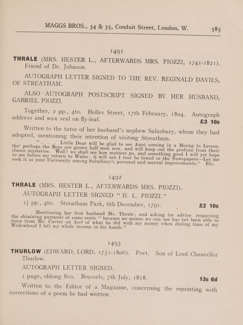 re ee 1491 THRALE (MRS. HESTER L., AFTERWARDS MRS. PIOZZI, 1741-1821). Friend of Dr. Johnson. AUTOGRAPH LETTER SIGNED TO THE REV. REGINALD DAVIES, OF STREATHAM. | ALSO AUTOGRAPH POSTSCRIPT SIGNED BY” HER HUSBAND: GABRIEL PIOZZI. Together, 2 pp., 4te. Holles Street, 17th February, 1804. Autograph address and wax seal on fly-leaf. £3 10s Written to the tutor of her husband’s nephew Salusbury, whom they had adopted, mentioning their intention of visiting Streatham. “. . . Little Dear will be glad to see Aunt coming in a Morng to Lesson, tho’ perhaps the Boys are grown half men now, and will keep out the profane from their classic mysteries. Well! we shall see how matters go, and something good I will yet hope to see before my return to Wales: it will not I fear be found in the Newspapers—Let me seek it at your University among Salusbury’s personal and mental improvements.’ Ete, 1492 THRALE (MRS. HESTER L., AFTERWARDS MRS. PIOZZ1). AUTOGRAPH LETTER-&lt;SIGNED: “Hy L. PIOZZE”? Iz pp., 4to. Streatham Park, 6th December, 1761. £2 10s Mentioning her first husband Mr. Thrale; and asking for advice respecting the obtaining payment of some rents “ because no means we can use has yet been able to force from Mr. Carter an Acct of what he did with my money when during time of my Widowhood I left my whole income in his hands.’’ 1493 THURLOW (EDWARD, LORD, i73t-8eoo). Poets . Son. of ..Lords.Chameeltor Thurlow. AUTOGRAPH, LETTER ‘SIGNED. I page, oblong 8vo. Brussels, 7th July, 1818. 13s 6d Written to the Editor of a Magazine, concerning the reprinting with corrections of a poem he had written.