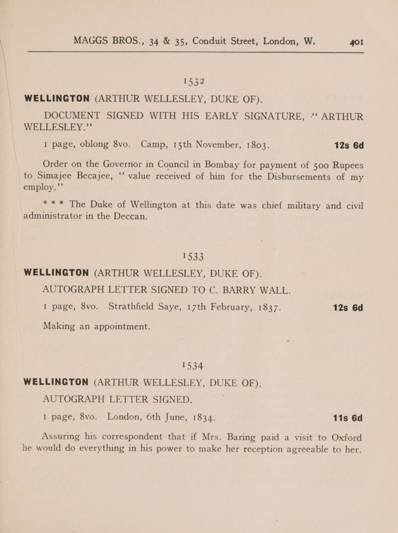  1532 WELLINGTON (ARTHUR WELLESLEY, DUKE OF). DOCUMENT SIGNED WITH HIS EARLY SIGNATURE, “‘‘ ARTHUR WEELESLEY:” I page, oblong 8vo. Camp, 15th November, 1803. 12s 6d Order on the Governor in Council in Bombay for payment of 500 Rupees to Simajee Becajee, ‘‘ value received of him for the Disbursements of my employ.”’ ** * The Duke of Wellington at this date was chief Se and civil administrator in the Deccan. 1533 _ WELLINGTON (ARTHUR WELLESLEY, DUKE OF). AUTOGRAPH LETTER SIGNED TO C. BARRY WALL. I page, 8vo. Strathfield Saye, 17th February, 1837. 12s 6d Making an appointment. 1534 WELLINGTON (ARTHUR WELLESLEY, DUKE OF). AUTOGRAPH LETTER SIGNED. I page, 8vo. London, 6th June, 1834. 11s 6d Assuring his correspondent that if Mrs. Baring paid a visit to Oxford he would do everything in his power to make her reception agreeable to her.