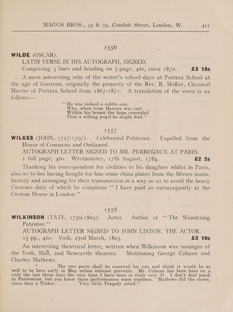 1556 WILDE (OSCAR). LATIN VERSE IN HIS AUTOGRAPH, SIGNED. Comprising 3 lines and heading on 4-page, 4to, circa 1870. £3 18s A most interesting relic of the writer’s school days at Portara School at the age of fourteen, originally the property of the Rev. B. Moffat, Classical Master of Portara School from 1867-1871. A translation of the verse is as follows:— ‘* He was indeed a subtle one, Who, when from Heaven was cast Within his breast the hope concealed That a willing pupil he might find.’’ | TD S7 WILKES (JOHN, 1727-1797). Celebrated Politician. Expelled from the House of Commons and Outlawed. AUTOGRAPH LETTER SIGNED TO MR. PERREGAUX AT PARIS. 1 full page, ato... Westminster, 17th August, 1784. £2 2s Thanking his correspondent for civilities to his daughter whilst in Paris, also as to her having bought for him some china plates from the Sévres manu- factory and arranging for their transmission in a way so as to avoid the heavy Customs duty of which he complains ‘‘ I have paid so extravagantly at the Custom House in London.’’ 1558 WILKINSON (TATE, 1730-1803). Actor. Author of ‘‘ The Wandering Patentee,” AUTOGRAPH LETTER SIGNED TO JOHN LISTON, TFHE ACTOR. Ig pp., 4to,) York, 23rd Marchj!:1803. £3 10s An interesting theatrical letter, written when Wilkinson was manager of the York, Hull, and Newcastle theatres. Mentioning George Colman and Charles Mathews. y The two parts shall be reserved for you and think it would be as well to be here early in May unless interest prevents. Mr. Colman has been here on a visit the last three days the very time I have been so truly very ill. I don’t deal much in Pantomine, but you know those performances want numbers. Mathews did the clown, since that a Tinker. . . . Very little Tragedy acted.’’