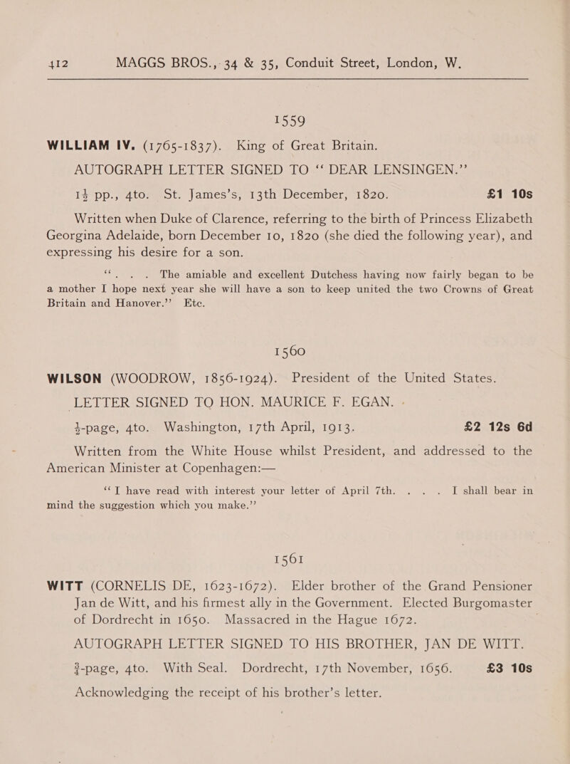 1559 WILLIAM IV. (1765-1837). King of Great Britain. AUTOGRAPH LETTER SIGNED TO. DEAR LENSINGEN.” Tse pp... 4tommeot, James sis ths Wecembery1520; £1 10s Written when Duke of Clarence, referring to the birth of Princess Elizabeth Georgina Adelaide, born December 10, 1820 (she died the following year), and expressing his desire for a son. ais The amiable and excellent Dutchess having now fairly began to be a mother I hope next year she will have a son to keep united the two Crowns of Great Britain and Hanover.’’ Etc. 1560 WILSON (WOODROW, 1856-1924). President of the United States. pb LLERSSIGNED POCION =MAURICI si EGAN 4-page, 4to.. Washington, 17th April, 1913. £2 12s 6d Written from the White House whilst President, and addressed to the American Minister at Copenhagen:— ‘‘T have read with interest your letter of April 7th. . . . I shall bear in mind the suggestion which you make.’’ 1561 WITT (CORNELIS DE, 1623-1672). Elder brother of the Grand Pensioner Jan de Witt, and his firmest ally in the Government. Elected Burgomaster on Wordrechtune 050... Massacredian.the Hacue 1072, AUTOGRAPH EE LIER SsIGNEDSTO HIS BROTHERS ANSP ia lias #-page, 4to. With Seal. Dordrecht, 17th November, 1656. £3 10s Acknowledging the receipt of his brother’s letter.