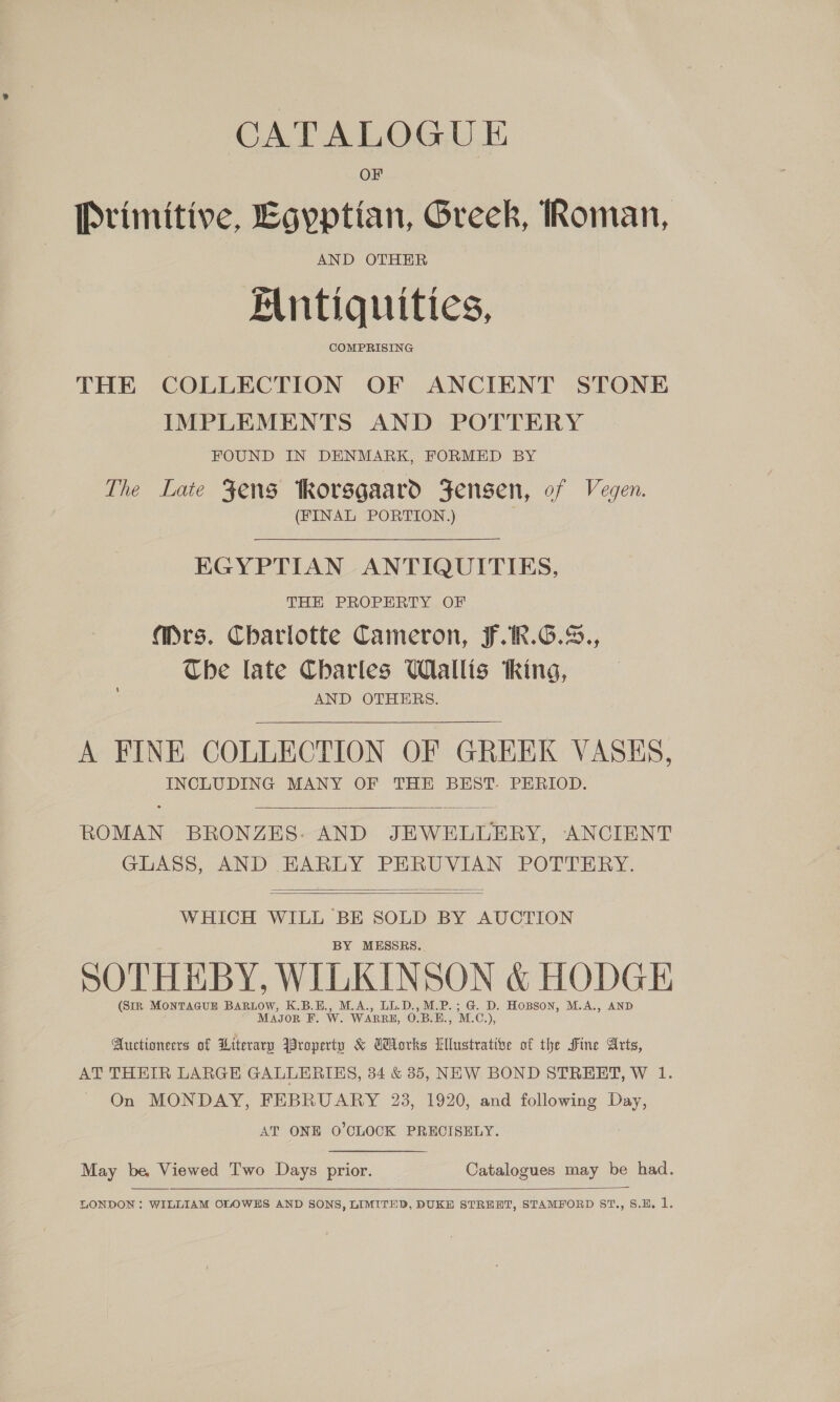 CATALOGUE OF Primitive, Egyptian, Greek, Roman, AND OTHER Mntiquities, THE COLLECTION OF ANCIENT STONE IMPLEMENTS AND POTTERY FOUND IN DENMARK, FORMED BY The Late Fens Rorsgaard Fensen, of Vegen. (FINAL PORTION.) EGYPTIAN ANTIQUITIES, TEE PROPERLY OF a@Mrs. Charlotte Cameron, F.1R.G.S., Cbe late Charles Wallis thing, AND OTHERS. A FINE COLLECTION OF GREEK VASES, INCLUDING MANY OF THE BEST PERIOD.   ROMAN BRONZES- AND JEWELLERY, ANCIENT GLASS, AND EARLY PERUVIAN POTTERY.   WHICH WILL BE SOLD BY AUCTION BY MESSRS. SOTHHBY, WILKINSON &amp; HODGE (Sir MONTAGUE BARLOW, K.B.E., M.A., LL.D.,M.P.; G. D. Hopson, M.A., AND Magor F. W. WARRE, O.B.E., M.C 5 Auctioneers of Literary Aroperty &amp; GHorks Wlustrative of the Sine Arts, AT THETR LARGE GALLERIES, 34 &amp; 35, NEW BOND STREET, W 1. On MONDAY, FEBRUARY 23, 1920, and following Day, AT ONE O'CLOCK PRECISELY. May be, Viewed Two Days prior. Catalogues may be had.  