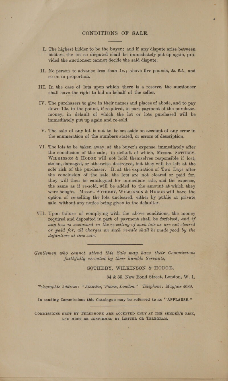  bidders, the lot so disputed shall be immediately put up again, pro- vided the auctioneer cannot decide the said dispute. so on in proportion. In the case of lots upon which there is a reserve, the auctioneer shall have the right to bid on behalf of the seller. down 10s. in the pound, if required, in part payment of the purchase- money, in default of which the lot or lots purchased will be immediately put up again and re-sold. the enumeration of the numbers stated, or errors of description. The lots to be taken away, at the buyer’s expense, immediately after the conclusion of the sale; in default of which, Messrs. SOTHEBY, WILKINSON &amp; HODGE will not hold themselves responsible if lost, stolen, damaged, or otherwise destroyed, but they will be left at the sole risk of the purchaser. If, at the expiration of Two Days after the conclusion of the sale, the lots are not cleared or paid for, they will then be catalogued for immediate sale, and the expense, the same as if re-sold, will be added to the amount at which they were bought. Messrs. SoTHEBY, WILKINSON &amp; HODGE will have the option of re-selling the lots uncleared, either by public or private sale, without any notice being given to the defaulter. Upon failure of complying with the above conditions, the money required and deposited in part of payment shall be forfeited, and if any loss 1s sustained in the re-sellong of such lots as are not cleared or paid for, all charges on such re-sale shall be made good by the defaulters at this sale. faithfully executed by their humble Servants, SOTHEBY, WILKINSON &amp; HODGE, 34 &amp; 85, New Bond Street, London, W. 1.   AND MUST BE CONFIRMED BY LETTER OR TELEGRAM,
