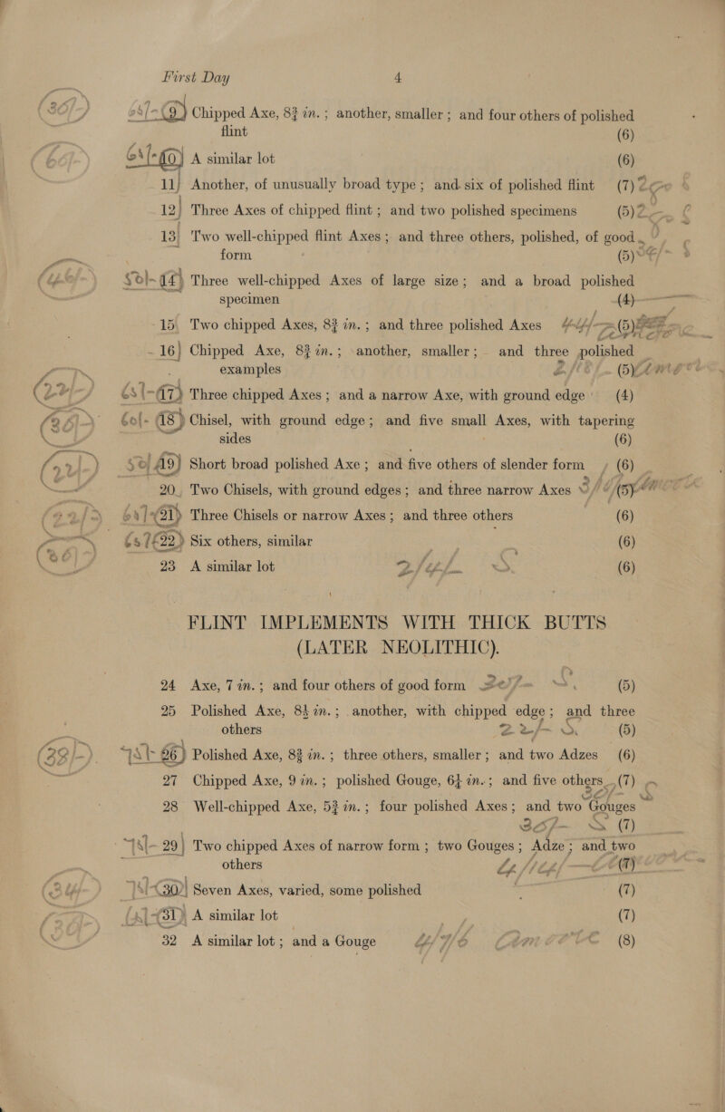 os 1-3) Chipped Axe, 8} 1m. ; another, smaller ; and four others of polished flint (6) ae (- ) A similar lot (6) 11) Another, of unusually broad type; and. six of polished flint (7) 7 ¢ 12] Three Axes of chipped flint ; and two polished specimens GBA. ¢ 13} Two well-chipped flint Axes ; and three others, polished, of good . J Pa form (5)* Ci~ 3 (4 ¥o}- 12) Three well-chipped Axes of large size; and a broad polished specimen j— 15. Two chipped Axes, 8? in.; and three polished Axes fly] &gt; (5)ee z z 7 16] Chipped Axe, 82?0n.; -another, smaller; and three polished : | examples Lief. AA ae (2+ “fp GS 1-47) Three chipped Axes ; and a narrow Axe, with ground edge’ (4) fo) LN Gol- as) Chisel, with ground edge; and five small Axes, with tapering \ ae a, sides (6) /ari,) So A9) Short broad polished Axe; and five others of slender form ~, (6) | — 20, Two Chisels, with ground edges; and three narrow Axes “/ “/(5}* {9 6 v| (51) Three Chisels or narrow Axes; and three others (6) Pra —~ (37622) Six others, similar : | (6) ale 23 A similar lot 2/¢h. x. (6) \ FLINT IMPLEMENTS WITH THICK BUTTS (LATER NEOLITHIC). 2 24 Axe, 7in.; and four others of good form ¢)/= : (5) 25 Polished Axe, 842.; another, with chipped ‘edge ; and three others eu cr (5) ~~ ae (22/-) “JA 26) Polished Axe, 83 in. ; three others, smaller; and two Adzes (6) 27 Chipped Axe, 9in.; polished Gouge, 6; im.; and five others (7) 28 Well-chipped Axe, 5} in.; four polished Axes; and two Gouges ~ | Bof~ x (7) i a|- 29} Two chipped Axes of narrow form ; two Gouges; Adze; and two ; others Le fib fe CC® | TA (30)| Seven Axes, varied, some polished , (hy) (4) 431) A similar lot | (7) 32 &lt;A similar lot; and a Gouge “Ye | Lin C# TE (8)