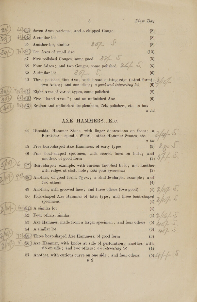 u}-) 683, } Seven Axes, various; and a chipped Gouge (8) 361) 6\S4) A A similar lot \ &gt; , (8) a 35 Another lot, similar — GO fon “ds 8) 3 Gi- ‘ alt 36) Ten Axes of small size | (10) : 37 Five polished Gouges, some good wf. \. Fe ter OD 38 Four Adzes; and two Gouges, some eee 264. ) (6) 39 A similar lot SE). (6) 40 Three polished flint Axes, with eed cutting edge (latest form) ; &gt; ae two Adzes; and one other; a good and interesting lot (6) © 34/- I : 4p Hight Axes of varied types, some polished (8) app ' &amp; Sb) Five “hand Axes’”’; and an unfinished Axe (6) ¢ &amp;S S85) Broken and unfinished Implements, Celt polishers, etc. in box a lot AXE HAMMERS, . Ec. 44 Discoidal Hammer Stone, with finger depressions on faces; a . Burnisher ; spindle Whorl; other Hammer Stones, etc. gi mM, a lot ’ 45 Five boat-shaped Axe Hammers, of early types (5) “a 46 Fine boat-shaped specimen, with scored lines on butt; and ap = another, of good form (2) we al &amp; f a ts a } ! J : p&gt; AT) Boat-shaped example, with curious knobbed butt; and another ill 9 with ridges at shaft hole ; both good specimens : (2) UE Ca 48) ’ Another, of good form, 7i7n.; a shuttle-shaped example; and two others _ (4) 49 Another, with grooved face; and three others (two good) (4) ZA 50 Pick-shaped Axe Hammer of later type; and three boat-shaped / &gt; specimens (4) ff b) Hu | &amp; 61D A similar lot (4) 52 Four others, similar (4) 53 Axe Hammer, made from a larger specimen; and four others (5) fi oT 54 A similar lot (5) HO) G5 ' Three boat-shaped Axe Hammers, of good form (3) 66) Axe Hammer, with knobs at side of perforation; another, with rib on side ; and two others ; an interesting lot (4) 57 Another, with curious curve on one side ; and four others (5) cf f. B 2