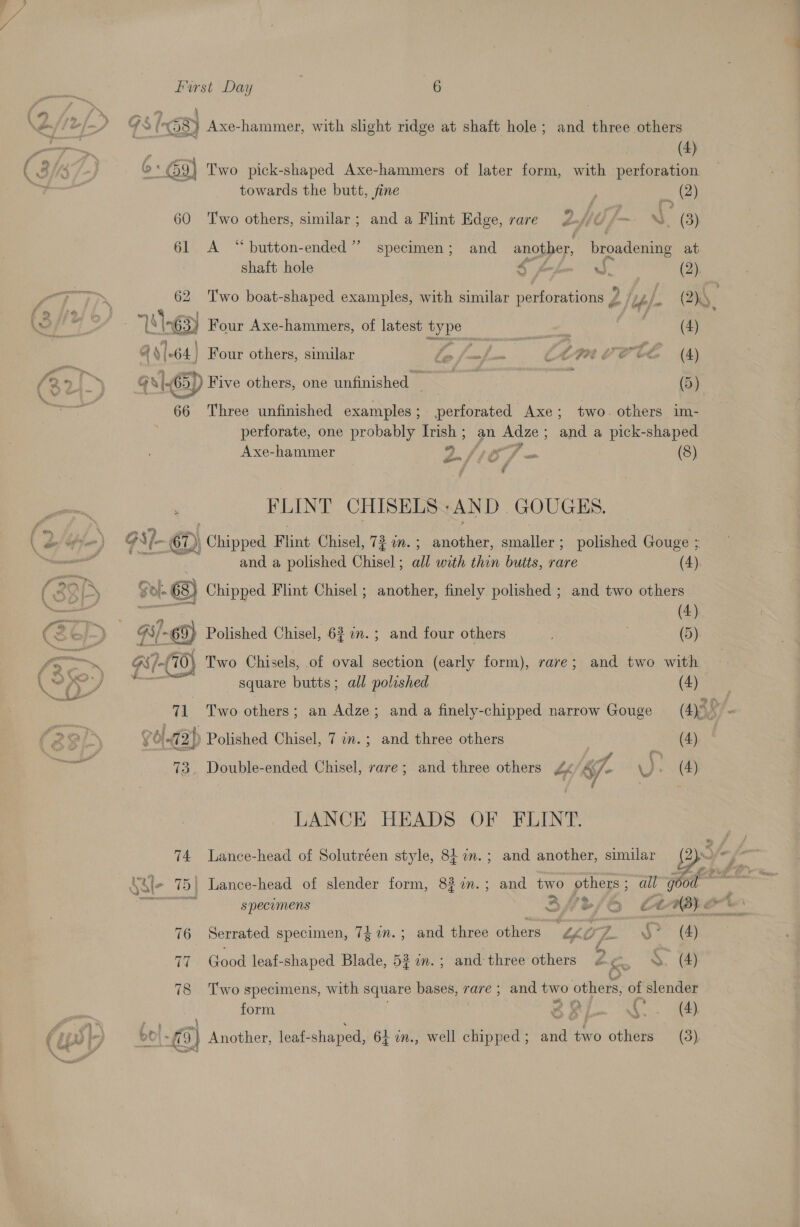 fo (38) Axe-hammer, with slight ridge at shaft hole; and three others j \ ;  4) 6: 9] Two pick-shaped Axe-hammers of later form, with Ah towards the butt, fine } ae 60 Two others, similar; and a Flint Edge, rare 2. fm. (3) 61 A “button-ended’” specimen; and another, broadening at shaft hole $ w, (2), 62 Two boat-shaped examples, with similar perforations Z hyp. (2). LO he aac | a) Four Axe-hammers, of latest ae #6 (4) of 14 |-64.] Four others, similar le eB CLI VOTE (4) a Gx. 5) Five others, one unfinished . (5) 66 Three unfinished examples; perforated Axe; two. others im- perforate, one probably ae pe Adze; and a pick-shaped Axe-hammer 2/107 - (3) FLINT CHISELS:AND GOUGES. oe Ale D | Chipped Flint Chisel, 72 an. ; another, smaller; polished Gouge ; : and a polished eral: all with thin butts, rare (4). ( Syn Sol. 68) Chipped Flint Chisel ; another, finely polished ; and two others (3¢ c) Gi- -69) Polished Chisel, 63 2m. ; and four others ; i. ——~. Ww 7-(70) Two Chisels, of oval section (early form), rare; and two with LPP yY square butts; all polished (4) ae 71 Two others; an Adze; and a finely-chipped narrow Gouge (4)° : (2 2 - Golczp Polished Chisel, 7 on. ; and three others ote) 7 - 73. Double-ended Chisel, rare; and three others £¢ &amp;7- . (4) 7 LANCE HEADS OF FLINT. 74 Lance-head of Solutréen style, 8 7n.; and another, similar [Bs (tle 75} Lance-head of slender form, 827in.; and two others ; all good ,_ ok SRS : &gt; f% specumens BH%/OG Ct i cll 76 Serrated specimen, 74%n.; and three others “¢¢g@Z §° (4) fey 71 Good leaf-shaped Blade, 527n.; and three others #2 ¢. S. (4) C Two specimens, with square bases, rare ; and two others, of slender form cee Ao. (4 F a at ‘ : : ’ pry oO} fl 3} Another, leaf-shaped, 64 in., well chipped; and two others (3), I ie) sett