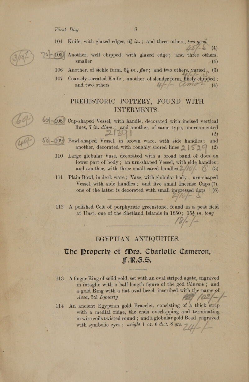 : : Furst Day 8 104 Knife, with glazed edges, 6f mm. ; and three others, two good. beS fm» (4) *] &amp; |- 05) ' Another, well chipped, with glazed edge; and wl others, shin tie smaller (4) 106 Another, of sickle form, 5} in., fine; and two others, varied ., _ (3) 107 Coarsely serrated Knife ; another, of slender form, finely ch ea and two others | bf fom fos, Ch VAP (4) PREHISTORIC POTTERY, FOUND WITH INTERMENTS. 20| ~4o8) Cup-shaped Vessel, with handle, decorated with incised vertical lines, 7 am. diam. ; ea and another, of same type, unornamented chs | (2) 5 ar - 109) Bowl-shaped Vessel, in es ware, with side handles ; and 55 another, decorated with roughly scored lines 9 | § “as | (2) 110 Large globular Vase, decorated with a broad band of dots on lower part of body ; an urn-shaped Vessel, with side handles ; and another, with three small-eared handles 2/¢ RS (3) 111 Plain Bowl, in dark ware; Vase, with globular hy ; urn-shaped Vessel, with side handles; and five small Incense Cups (?), one of the latter is decorated with small impressed dots (8)  112 A polished Celt of porphyritic greenstone, found in a peat field at Unst, one of the Shetland Islands in 1850 ; 153 am. long 19. Jj f i &amp;   EGYPTIAN ANTIQUITIES. The Property of Mrs. Charlotte Cameron, F.1R.G.S, 113 A finger Ring of solid gold, set with an oval striped agate, engraved in intaglio with a half-length figure of the god Chnemu ; and a gold Ring with a flat oval bezel, inscribed with the name of . Assa, 5th Dynasty ie y if ae f— f- 114 An ancient Egyptian gold Bracelet, consisting of a thick ‘strip with a medial ridge, the ends overlapping and terminating in wire coils twisted round ; and a globular geet ie engraved