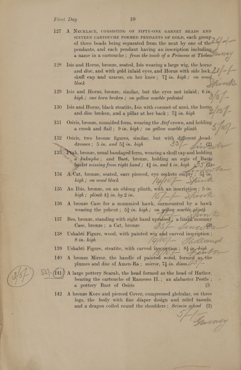 127 A NECKLACE, CONSISTING OF FIFTY-ONE GARNET BEADS AND SIXTEEN CARTOUCHE FORMED PENDANTS OF GOLD, each groups ») / of three beads being separated from the next by one of thes ~~ pendants, and each pendant having an inscription including 7 © a name in a cartouche ; from the tomb of a Princess at Thebes *** &gt; 7 128 Isis and Horus, bronze, seated, [sis wearing a large wig, the horns » and disc, and with gold inlaid eyes, and Horus with side lock 2 ff $— skull cap and uraeus, on her knee; 72%n. high ; on wood...  block ahe LVI 129 Isis and Horus, bronze, similar, but the eyes not inlaid; 61m, * _¢ high ; one horn broken ; on yellow marble pedestal Wie f- 130 Isis and Horus, black steatite, [sis with coronet of urei, the horns wg and disc broken, and a pillar at her back ; 73 in. high of is g- 131 Osiris, bronze, mumified form, wearing the Atef crown, and holding , . _, a crook and flail; 97n. high; on yellow marble plinth Y 1 jf = 132 Osiris, two bronze figures, similar, but with agers, fread. has dresses; 5 in. and 52%in. high x Sy 2). ee 13388 h, bronze, usual bandaged form, wearing a skull cap ue Lholding Ms Se a kukupha ; and Bast, bronze, holding an wegis of ae - Ogsket nussing from right hand ; 42 in. and 4 in. high Ser, 134 AAat, bronze, seated, ears pierced, eye aoe empty ; i Mn. high ; on wood block (Yfte /- ae Jf hcewbe 135 An Ibis, bronze, on an oblong plinth, with an inscription ; 5 m. high ; plinth 43 im. by 2 in. saabeal £ oe ae EA &amp; € 136 &lt;A bronze Case for a mummied ae Cah cea by a hawk wearing the pshent; 5z7m. hagh; on yop marble. plinth 137 Bes, bronze, standing with right hand upraised ; a liza rae Case, bronze; a Cat, bronze oS, fms me a 138 Ushabti Figure, wood, with painted we’ and carved inspription ; Sin. high f - LEB fF ll oll 140 A bronze Mirror, the handle of painted wood, formed | asthe plumes and disc of Amen-Ra ; mirror, 74 in. diame, ‘a s, a 139 Ushabti Figure, steatite, with aden 1 pion ‘8h ae L. TS _ 3% bearing the cartouche of Rameses II.; an alabaster Pestle ; a pottery Bust of Osiris | (3 142 A bronze Koro and pierced Cover, compressed globular, on three legs, the body with fine diaper design and relief tassels, and a dragon coiled round the shoulders ; Sevmin school (2) “4 f ® f vA . a a he _ MA A&gt; ” Jae &gt; Oe , (ih # + € ww ©