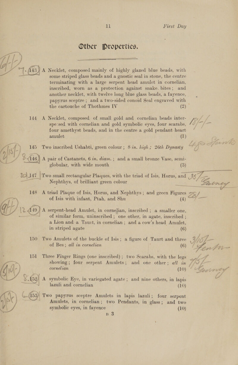 Other Properties. ce I (a3) yA Necklet, pine mainly of highly glazed blue beads, with me some striped glass beads and a gnostic seal in stone, the centre terminating with a large serpent head amulet in cornelian, inscribed, worn as a protection against snake. bites; and another necklet, with twelve long blue glass beads, a fayence, papyrus sceptre ; and a two-sided conoid Seal engraved with the cartouche of Thothmes IV (2) 144 A Necklet, composed of small gold and cornelian beads inter- Vy | spe:sed with cornelian and gold symbolic eyes, four scarabs, 4“ /~. four amethyst beads, and in the centre a gold pendant-heart  amulet (1) /, ‘g {» 145 Two inscribed Ushabti, green colour; 87n. high; 26th Dynasty AN / A, — 3 , Ev) ? 46) A pair of Castanets, 67n. diam. ; and a small bronze Vase, semi- ~~ globular, with wide mouth (3) 2c} 147. | two small rectangular Plaques, with the triad of Isis, Horus, and Mae : | Se ae of brilliant green colour a Sa Leto ty” acres sah fg buna 148 A iat Plaque of Isis, Horus, and Nephthys; and green Figures = ae / oN of Isis with infant, Ptah, and Shu (4) sale Siac PAD 49} A serpent-head Amulet, in cornelian, inscribed ; a smaller one, awl of similar form, uninscribed ; one other, in agate, inscribed ; a Lion and a Tauit, in cornelian; and a cow’s head Amulet, in striped agate (6)  150 Two Amulets of the buckle of Isis; a figure of Taurt and three , 4 hfs ce of Bes; all an cornelian | (6) 4 wy  151 Three Finger Rings (one inscribed) ; two Scarabs, with the lege of, &gt; showing ; four serpent Amulets; and one other; all in |’. VO f- s f} \ A , ; ar it, iD e cornelian (10) vw 5.152, A symbolic Hye, in variegated agate; and nine others, in lapis lazuli and cornelian (10) f4\,\ (... (153) Two papyrus sceptre Amulets in lapis lazuli; four serpent niP\ j OF Amulets, in cornelian; two Pendants, in glass; and two AY / symbolic eyes, in fayence (10) B 3
