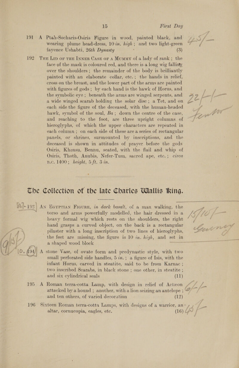 191 A Ptah-Socharis-Osiris Figure in wood, painted black, and fayence Ushabti, 26th Dynasty ; 98) 192. Tse Lip oF THE INNER Case or A Mummy of a lady of rank; the face of the mask is coloured red, and there is a long wig fallinte over the shoulders; the remainder of the body is brilliantly painted with an elaborate collar, etc.; the hands in relief, cross on the breast, and the lower part of the arms are painted with figures of gods; by each hand is the hawk of Horus, and the symbolic eye ; beneath the arms are winged serpents, and 4 # each side the figure of the deceased, with the human-headed hawk, symbol of the soul, Ba; down the centre of the case, and reaching to the foot, are three upright columns of hieroglyphs, of which the upper characters are repeated in each column ; on each side of these are a series of rectangular panels, or shrines, surmounted by inscriptions, and the deceased is shown in attitudes of prayer before the gods Osiris, Khensu, Bennu, seated, with the flail and whip of Osiris, Thoth, Anubis, Nefer-Tum, sacred ape, etc. 5 cwred B.c. 1400; height; 5 fi. 3m.  The Collection of the late Charles Wallis king. ai {193 | AN Eeyprian Ficurs, in dark basalt, of a man walking, the heavy formal wig which rests on the shoulders, the right hand grasps a curved object, on the back is a rectangular pilaster with a long inscription of two lines of hieroglyphs, the feet are missing, the figure is 10 in. high, and set in a shaped wood block Tack: . fos) A stone Vase, of ovate form and predynasti style, with two FEY small perforated side handles, 5in.; a figure of Isis, with the infant Horus, carved in steatite, an to be from Karnac ; two inscribed Scarabs, in black stone ; one other, in steatite ; and six cylindrical seals (11) 195 A Roman terra-cotta Lamp, with design in relief of Acteeon / : { attacked by a hound ; another, with a lion seizing an antelope ;““/ and ten others, of varied decoration (12) 196 Sixteen Roman terra-cotta Lamps, with designs of a warrior, an altar, cornucopia, eagles, etc. (16) é,