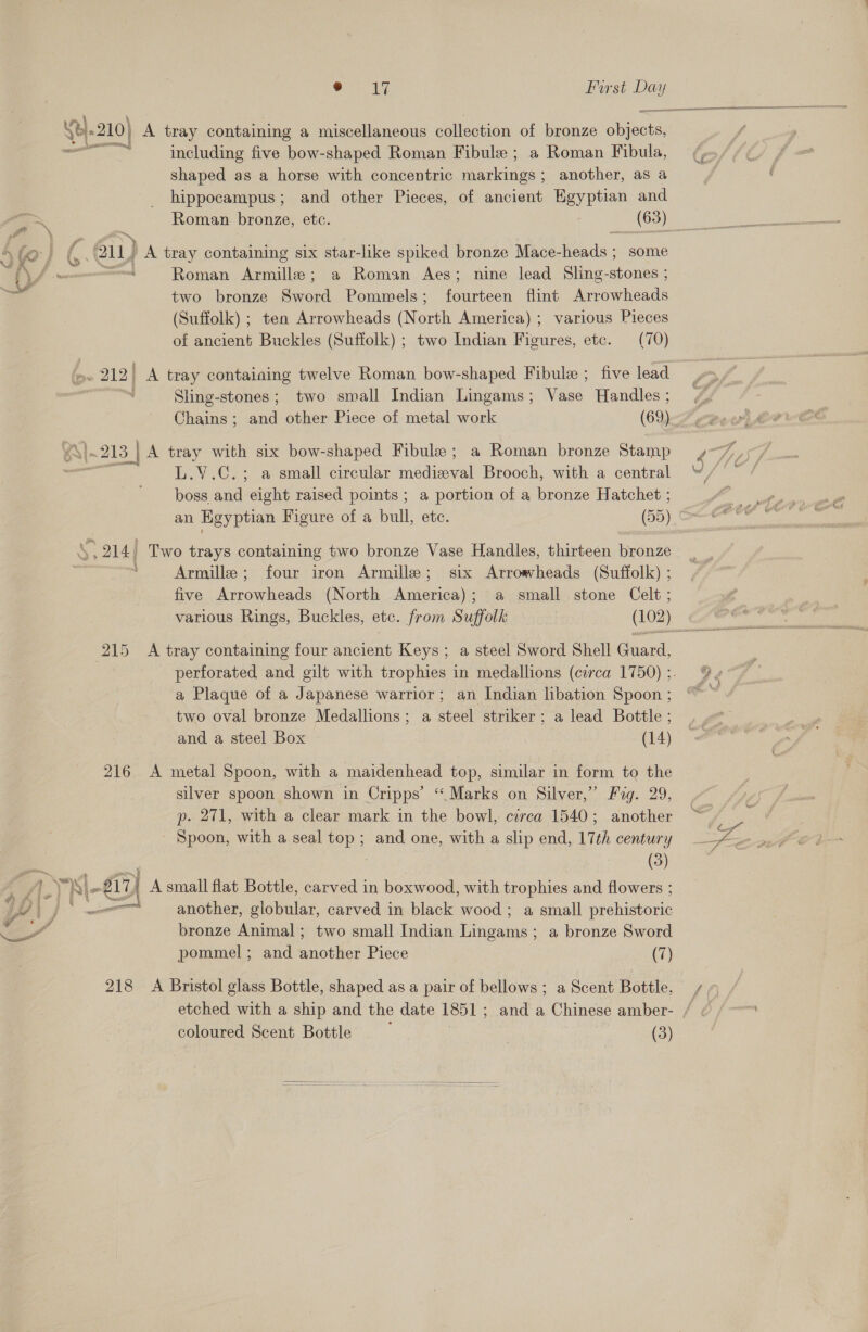 Pt, eg Furst aad (e210) A tray containing a miscellaneous collection of bronze Bivens ee ae including five bow-shaped Roman Fibule ; a Roman Fibula, shaped as a horse with concentric enaueer ; another, as a hippocampus; and other Pieces, of ancient Egyptian and Roman bronze, etc. | __ (68) \ fo} Ss 211) A tray containing six star-like spiked bronze Mace- Reads; some f\f ~—- ‘ Roman Armille; a Roman Aes; nine lead Sling-stones ; 3 two bronze Sword Pommels; fourteen flint Arrowheads (Suffolk) ; ten Arrowheads (North America) ; various Pieces of ancient Buckles (Suffolk) ; two Indian Figures, etc. (70) e. 212) A tray containing twelve Roman bow-shaped Fibulz ; five lead | Sling-stones; two small Indian Lingams; Vase Handles ; Chains; and other Piece of metal work (69) Y\}~213 | A tray with six bow-shaped Fibule ; a Roman bronze Stamp ee L.V.C.; a small circular medieval Brooch, with a central boss and eight raised points; a portion of a bronze Hatchet ; an Egyptian Figure of a bull, etc. (55) S914 Two trays containing two bronze Vase Handles, thirteen bronze : Armille ; four iron Armille; six Arrowheads (Suffolk) ; five Arrowheads (North America); a small stone Celt ; 215 A tray containing four ancient Keys; a steel Sword Shell Guard, perforated and gilt with trophies in medallions (circa 1750) ;. a Plaque of a Japanese warrior; an Indian libation Spoon ; two oval bronze Medallions; a steel striker; a lead Bottle ; and a steel Box (14) 216 A metal Spoon, with a maidenhead top, similar in form to the silver spoon shown in Cripps’ “Marks on Silver,” Fag. 29, p. 271, with a clear mark in the bowl, circa 1540; another - Spoon, with a seal top ; and one, with a slip end, 17th century j (3) 1O\ J ° another, globular, carved in black wood ; a small prehistoric a” bronze Animal; two small Indian nantes ; a bronze Sword pommel ; and another Piece (7) 218 A Bristol glass Bottle, shaped as a pair of bellows ; a Scent Bottle, coloured Scent Bottle (3) 
