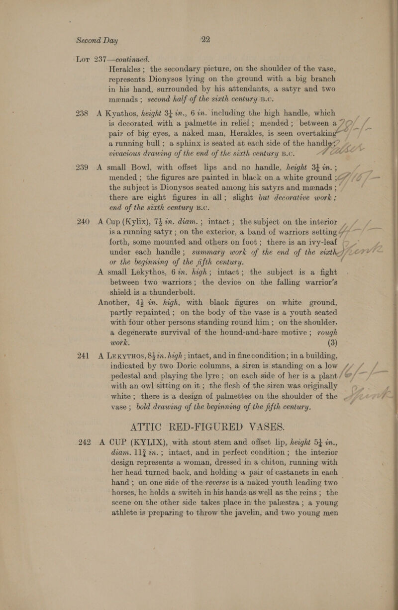 238 239 240 241 242  Herakles ; the secondary picture, on the shoulder of the vase, represents Dionysos lying on the ground with a big branch in his hand, surrounded by his attendants, a satyr and two menads ; second half of the sixth century B.c. A Kyathos, height 34 in., 60m. including the high handle, which ; is decorated with a palmette in relief; mended; between a 7 My Fs a) pair of big eyes, a naked man, i crneles, is seen overtaking“ a running bull ; a sphinx is seated at each side of the ae fk, Me, Hie * vivacious Agi of the end of the sixth century B.c. A small Bowl, with offset lps and no handle, hesght 34 in. ; 3 mended ; the figures are painted in black on a white ground ;6” “7 7 -— the subject is Dionysos seated among his satyrs and menads ; there are eight figures in all; slight but decorative work ; end of the sixth century B.c.  A Cup (Kyhx), 74 in. diam. ; intact; the subject on the interior — is a running satyr ; on the oa. a band of warriors setting 4 Y forth, some mounted and others on foot ; there is an ivy-leaf ~~ | /. under each handle; summary work of the end of the siete, y; Lent ve or the beginning of the fifth century. A small Lekythos, 6 in. high; intact; the subject is a fight between two warriors; the device on the falling warrior’s shield is a thunderbolt. Another, 44 in. high, with black figures on white ground, partly repainted ; on the body of the vase is a youth seated with four other persons standing round him; on the shoulder, a degenerate survival of the hound-and-hare motive; rough work. (3) A Lrexytuos, 842n. high ; intact, and in finecondition; in a building, indicated by two Doric columns, a siren is standing on a low // | pedestal and playing the lyre; on each side of her is a plant / @/ ~ with an owl sitting on it; the flesh of the siren was originally &gt; P) white ; there is a design of palmettes on the shoulder of the .« 20° — vase ; bold drawing of the beginning of the fifth century. ATTIC RED-FIGURED VASES. A CUP (KYLIX), with stout stem and offset lip, height 54 in., diam. 11% in. ; intact, and in perfect condition ; the interior design represents a woman, dressed in a chiton, running with her head turned back, and holding a pair of castanets in each hand ; on one side of the reverse is a naked youth leading two — horses, he holds a switch in his hands as well as the reins; the scene on the other side takes place in the palestra ; a young athlete is preparing to throw the javelin, and two young men 