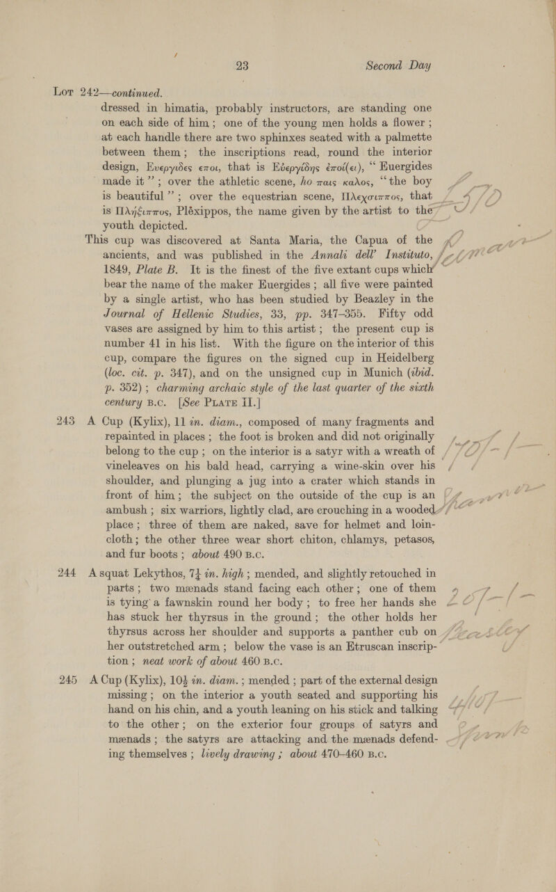 Lor 242—continued. dressed in himatia, probably instructors, are standing one on each side of him; one of the young men holds a flower ; at each handle there are two sphinxes seated with a palmette between them; the inscriptions read, round the interior design, Hvepytdes €7rot, that is Hvepyidns émoi(et), ‘* Kuergides made it’; over the athletic scene, ho mois xkados, “the boy is beautiful’; over the equestrian scene, [Acyourros, that ~ 4 //) is IIAjéiraos, Pléxippos, the name given by the artist to the” ““/ ~ youth depicted. pet This cup was discovered at Santa Maria, the Capua of the fe ) ; ancients, and was published in the Annals dell’ Instituto, he ef/Fiee 1849, Plate B. It is the finest of the five extant cups which’ © bear the name of the maker Euergides ; all five were painted by a single artist, who has been studied by Beazley in the Journal of Hellenic Studies, 33, pp. 347-355. Fifty odd vases are assigned by him to this artist; the present cup is number 41 in his list. With the figure on the interior of this cup, compare the figures on the signed cup in Heidelberg (loc. cit. p. 347), and on the unsigned cup in Munich (bid. p. 352); charming archaic style of the last quarter of the svxth century B.c. [See Puate II.] ee Ms, Bb Sh 7 x a 243 A Cup (Kylix), 11 in. diam., composed of many fragments and repainted in places ; the foot is broken and did not originally =, belong to the cup ; on the interior is a satyr with a wreath of — vineleaves on his bald head, carrying a wine-skin over his / shoulder, and plunging a jug into a crater which stands in ambush ; six warriors, lightly clad, are crouching in a wooded“ “ place; three of them are naked, save for helmet and loin- cloth; the other three wear short chiton, Seah Sere y and tne boots ; about 490 B.c. 244 Asquat Lekythos, 74 in. high ; mended, and slightly retouched in parts; two menads stand facing each other; one of them 4 7 , is tying’a fawnskin round her body; to free her hands she « © /~ / has stuck her thyrsus in the ground; the other holds her : thyrsus across her shoulder and supports a panther cub on her outstretched arm ; below the vase is an Etruscan inscrip-* tion ; neat work of about 460 B.c. 245 A Cup (Kylix), 104 wn. diam. ; mended ; part of the aa design missing ; on the aeatey a youth seated and supporting his hand on his chin, and a youth leaning on his stick and talking to the other; on the exterior four groups of satyrs and | menads ; the satyrs are attacking and the menads defend- --) &lt;°“ ing themselves ; lwely drawing ; about 470-460 B.c.